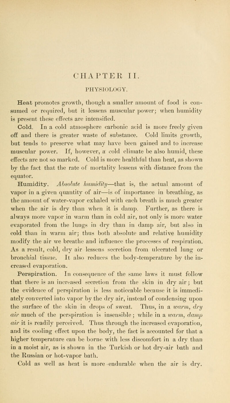 PHYSIOLOGY. Heat promotes growth, though a smaller amount of food is con- sumed or required, but it lessens muscular power; when humidity is present these effects are intensified. Cold. In a cold atmosphere carbonic acid is more freely given off and there is greater waste of substance. Cold limits growth, but tends to preserve what may have been gained and to increase muscular power. If, however, a cold climate be also humid, these effects are not so marked. Cold is more healthful than heat, as shown by the fact that the rate of mortality lessens with distance from the equator. Humidity. Absolute humidify—that is, the actual amount of vapor in a given quantity of air—is of importance in breathing, as the amount of water-vapor exhaled with each breath is much greater when the air is dry than when it is damp. Further, as there is always more vapor in warm than in cold air, not only is more water evaporated from the lungs in dry than in damp air, but also in cold than in warm air; thus both absolute and relative humidity modify the air we breathe and influence the processes of respiration. As a result, cold, dry air lessens secretion from ulcerated lung or bronchial tissue. It also reduces the body-temperature by the in- creased evaporation. Perspiration. In consequence of the same laws it must follow that there is an increased secretion from the skin in dry air; but the evidence of perspiration is less noticeable because it is immedi- ately converted into vapor by the dry air, instead of condensing upon the surface of the skin in drops of sweat. Thus, in a warm, dry air much of the perspiration is insensible; while in a warm, damjy air it is readily perceived. Thus through the increased evaporation, aud its cooling effect upon the body, the fact is accounted for that a higher temperature can be borne with less discomfort in a dry than in a moist air, as is shown in the Turkish or hot dry-air bath and the Russian or hot-vapor bath. Cold as well as heat is more endurable when the air is dry.