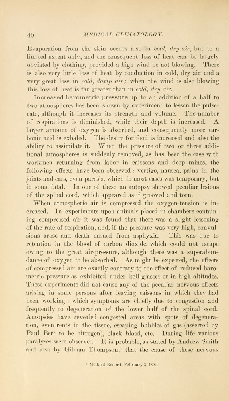 Evaporation from the skin occurs also in cold, dry air, but to a limited extent only, and the consequent loss of heat can be largely obviated by clothing, provided a high wind be not blowing. There is also very little loss of heat by conduction in cold, dry air and a very great loss in cold, damp air; when the wind is also blowing this loss of heat is far greater than in cold, dry air. Increased barometric pressure up to an addition of a half to two atmospheres has been shown by experiment to lessen the pulse- rate, although it increases its strength and volume. The number of respirations is diminished, while their depth is increased. A larger amount of oxygen is absorbed, and consequently more car- bonic acid is exhaled. The desire for food is increased and also the ability to assimilate it. When the pressure of two or three addi- tional atmospheres is suddenly removed, as has been the case with workmen returning from labor in caissons and deep mines, the following effects have been observed : vertigo, nausea, pains in the joints and ears, even paresis, which in most cases was temporary, but in some fatal. In one of these an autopsy showed peculiar lesions of the spinal cord, which appeared as if grooved and torn. When atmospheric air is compressed the oxygen-teusion is in- creased. In experiments upon animals placed in chambers contain- ing compressed air it was found that there was a slight lessening of the rate of respiration, and, if the pressure was very high, convul- sions arose and death ensued from asphyxia. This was due to reteution in the blood of carbon dioxide, which could not escape owing to the great air-pressure, although there was a superabun- dance of oxygen to be absorbed. As might be expected, the effects of compressed air are exactly contrary to the effect of reduced baro- metric pressure as exhibited under bell-glasses or in high altitudes. These experiments did not cause any of the peculiar nervous effects arising in some persons after leaving caissons in which they had been working ; which symptoms are chiefly due to congestion and frequently to degeneration of the lower half of the spinal cord. Autopsies have revealed congested areas with spots of degenera- tion, even rents in the tissue, escaping bubbles of gas (asserted by Paul Bert to be nitrogen), black blood, etc. During life various paralyses were observed. It is probable, as stated by Andrew Smith and also by Oilman Thompson,1 that the cause of these nervous 1 Medical Record, February :;, 1894.