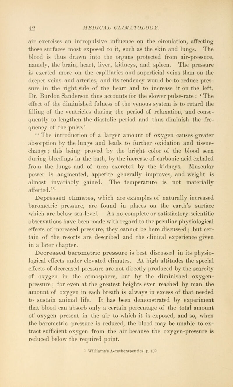 air exercises an intropulsive influence on the circulation, affecting those surfaces mot exposed to it, such as the skin and lungs. The blood is thus drawn into the organs protected from air-pressure, namely, the brain, heart, liver, kidneys, and spleen. The pressure is exerted more on the capillaries and superficial veins than on the deeper veins and arteries, and its tendency would be to reduce pres- sure in the right side of the heart and to increase it on the left. Dr. Burdon Sanderson thus accounts for the slower pulse-rate : ' The effect of the diminished fulness of the venous system is to retard the filling of the ventricles during the period of relaxation, and conse- quently to lengthen the diastolic period and thus diminish the fre- quency of the pulse.' The introduction of a larger amount of oxygen causes greater absorption by the lungs and leads to further oxidation and tissue- change ; this being proved by the bright color of the blood seen during bleedings in the bath, by the increase of carbonic acid exhaled from the lungs and of urea excreted by the kidneys. Muscular power is augmented, appetite generally improves, and weight is almost invariably gained. The temperature is not materially affected.1 Depressed climates, which are examples of naturally increased barometric pressure, are found in places on the earth's surface which are below sea-level. As no complete or satisfactory scientific observations have been made with regard to the peculiar physiological effects of increased pressure, they cannot be here discussed ; but cer- taiu of the resorts are described and the clinical experience given in a later chapter. Decreased barometric pressure is best discussed in its physio- logical effects under elevated climates. At high altitudes the special effects of decreased pressure are not directly produced by the scarcity of oxygen in the atmosphere, but by the diminished oxygen- pressure ; for even at the greatest heights ever reached by man the amount of oxygen in each breath is always in excess of that needed to sustain animal life. It has been demonstrated by experiment that blood can absorb only a certain percentage of the total amount of oxygen present in the air to which it is exposed, and so, when the barometric pressure is reduced, the blood may be unable to ex- tract sufficient oxygen from the air because the oxygen-pressure is reduced below the required point. 1 Williams's Aiirotherapeutics, p. 102.