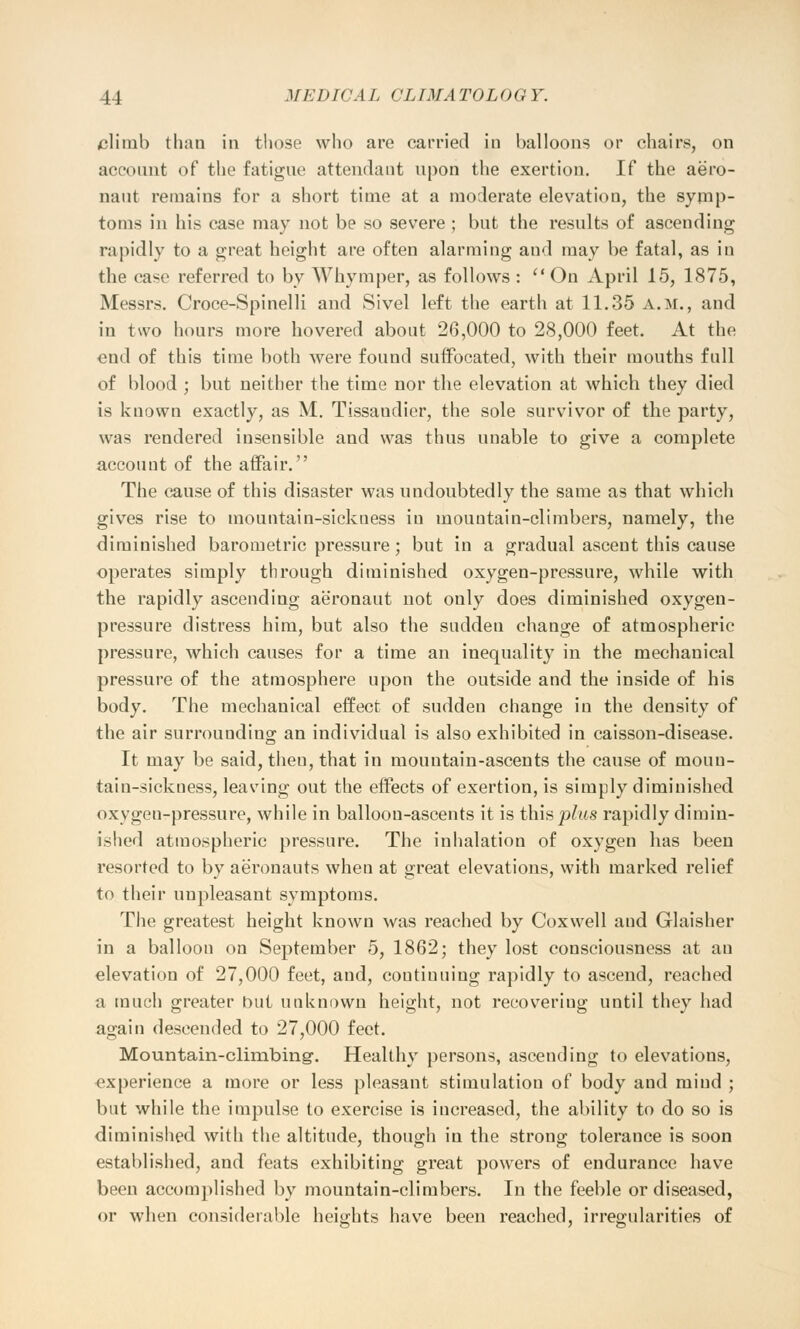climb than in those who are carried in balloons or chairs, on account of the fatigue attendant upon the exertion. If the aero- naut remains for a short time at a moderate elevation, the symp- toms in his case may not be so severe ; but the results of ascending rapidly to a great height are often alarming and may be fatal, as in the case referred to by Whymper, as follows : On April 15, 1875, Messrs. Croce-Spinelli and Sivel left the earth at 11.35 a.m., and in two hours more hovered about 26,000 to 28,000 feet. At the end of this time both were found suffocated, with their mouths full of blood ; but neither the time nor the elevation at which they died is known exactly, as M. Tissaudier, the sole survivor of the party, was rendered insensible and was thus unable to give a complete account of the affair. The cause of this disaster was undoubtedly the same as that which gives rise to mountain-sickness in mountain-climbers, namely, the diminished barometric pressure; but in a gradual ascent this cause operates simply through diminished oxygen-pressure, while with the rapidly ascending aeronaut not only does diminished oxygen- pressure distress him, but also the sudden change of atmospheric pressure, which causes for a time an inequality in the mechanical pressure of the atmosphere upon the outside and the inside of his body. The mechanical effect of sudden change in the density of the air surrounding an individual is also exhibited in caisson-disease. It may be said, theu, that in mountain-ascents the cause of moun- tain-sickness, leading out the effects of exertion, is simply diminished oxygen-pressure, while in balloon-ascents it is this plus rapidly dimin- ished atmospheric pressure. The inhalation of oxygen has been resorted to by aeronauts when at great elevations, with marked relief to their unpleasant symptoms. The greatest height known was reached by Coxvvell and Glaisher in a balloon on September 5, 1862; they lost consciousness at an elevation of 27,000 feet, and, continuing rapidly to ascend, reached a much greater but unknown height, not recovering until they had again descended to 27,000 feet. Mountain-climbing-. Healthy persons, ascending to elevations, experience a more or less pleasant stimulation of body and mind ; but while the impulse to exercise is increased, the ability to do so is diminished with the altitude, though in the strong tolerance is soon established, and feats exhibiting great powers of endurance have been accomplished by mountain-climbers. In the feeble or diseased, or when considerable heights have been reached, irregularities of