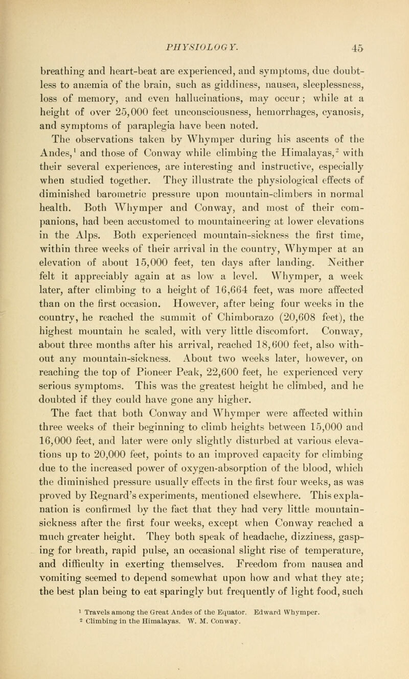 breathing and heart-beat are experienced, and symptoms, due doubt- less to ansemia of the brain, such as giddiness, nausea, sleeplessness, loss of memory, and even hallucinations, may occur; while at a height of over 25,000 feet unconsciousness, hemorrhages, cyanosis, and symptoms of paraplegia have been noted. The observations taken by Whymper during his ascents of the Andes,1 and those of Conway while climbing the Himalayas,2 with their several experiences, are interesting and instructive, especially when studied together. They illustrate the physiological effects of diminished barometric pressure upon mountain-climbers in normal health. Both Whymper and Conway, and most of their com- panions, had been accustomed to mountaineering at lower elevations in the Alps. Both experienced mountain-sickness the first time, within three weeks of their arrival in the country, Whymper at an elevation of about 15,000 feet, ten days after lauding. Neither felt it appreciably again at as low a level. Whymper, a week later, after climbing to a height of 16,664 feet, was more affected than on the first occasion. However, after being four weeks in the country, he reached the summit of Chimborazo (20,608 feet), the highest mountain he scaled, with very little discomfort. Conway, about three months after his arrival, reached 18,600 feet, also with- out any mountain-sickness. About two weeks later, however, on reaching the top of Pioneer Peak, 22,600 feet, he experienced very serious symptoms. This was the greatest height he climbed, and he doubted if they could have gone any higher. The fact that both Conway and Whymper were affected within three weeks of their beginning to climb heights between 15,000 and 16,000 feet, and later were only slightly disturbed at various eleva- tions up to 20,000 feet, points to an improved capacity for climbing due to the iucreased power of oxygen-absorption of the blood, which the diminished pressure usually effects in the first four weeks, as was proved by Regnard's experiments, mentioned elsewhere. This expla- nation is confirmed by the fact that they had very little mountain- sickness after the first four weeks, except when Conway reached a much greater height. They both speak of headache, dizziness, gasp- ing for breath, rapid pulse, an occasional slight rise of temperature, and difficulty in exerting themselves. Freedom from nausea and vomiting seemed to depend somewhat upon how and what they ate; the best plan being to eat sparingly but frequently of light food, such 1 Travels among the Great Andes of the Equator. Edward Whymper. 2 Climbing in the Himalayas. W. M. Conway.
