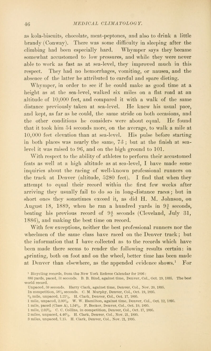 as kola-biscuits, chocolate, meat-peptones, and also to drink a little brandy (Conway). There was some difficulty in sleeping after the climbing had been especially hard. Whymper says they became somewhat accustomed to low pressures, and while they were never able to work as fast as at sea-level, they improved much in this respect. They had no hemorrhages, vomiting, or nausea, and the absence of the latter he attributed to careful and spare dieting. Whymper, in order to see if he could make as good time at a height as at the sea-level, walked six miles on a flat road at an altitude of 10,000 feet, and compared it with a walk of the same distance previously taken at sea-level. He knew his usual pace, and kept, as far as he could, the same stride on both occasions, and the other conditions he considers were about equal. He found that it took him 54 seconds more, on the average, to walk a mile at 10,000 feet elevation than at sea-level. His pulse before starting in both places was nearly the same, 73 ; but at the finish at sea- level it was raised to 96, and on the high ground to 101. With respect to the ability of athletes to perform their accustomed feats as well at a high altitude as at sea-level, I have made some inquiries about the racing of well-known professional runners on the track at Denver (altitude, 5280 feet). I find that when they attempt to equal their record within the first few weeks after arriving they usually fail to do so in long-distance races; but in short ones they sometimes exceed it, as did H. M. Johnson, on August 18, 1889, when he ran a hundred yards in 9f seconds, beating his previous record of 94 seconds (Cleveland, July 31, 1886), and making the best time on record. With few exceptions, neither the best professional runners nor the wheelmen of the same class have raced on the Denver track; but the information that I have collected as to the records which have been made there seems to render the following results certain: in sprinting, both on foot and on the wheel, better time has been made at Denver than elsewhere, as the appended evidence shows.1 For 1 Bicycling records, from the New York Referee Calendar for 1896: 880 yards, paced, 51 seconds. B. B. Bind, against time, Denver, Col., Oct. 19, 1895. The best world record. Unpaced, 59 seconds. Harry Clark, against time, Denver, Col., Nov. 20, 1895. In competition, 58V5 seconds. C. M Murphy, Denver, Col., Oct. 19,1895. -lz mile, unpaced, I.21V5. H. Clark, Denver, Col., Oct. 17,1895. 1 mile, unpaced, 2.002/6. W. W. Hamilton, against time, Denver, Col., Oct. 12, 1895. 1 mile, paced (Class A), 1.543/5. P. Becker, Denver, Col.. Oct. 19, 1895. 1 mile, 2.022/6. C. C. Collins, in competition, Denver, Col., Oct. 17, 1895. 2 miles, unpaced, 4.46V'5. H. Clark, Denver, Col., Nov. 21, 1895. 3 miles, unpaced, 7.15. H. Clark, Denver, Col., Nov. 21, 1895.