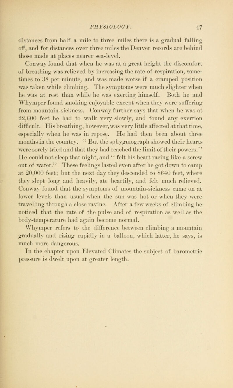 distances from half a mile to three miles there is a gradual falling off, and for distances over three miles the Denver records are behind those made at places nearer sea-level. Conway found that when he was at a great height the discomfort of breathing was relieved by increasing the rate of respiration, some- times to 38 per minute, and was made worse if a cramped position was taken while climbing. The symptoms were much slighter when he was at rest than while he was exerting himself. Both he and Whyrnper found smoking enjoyable except when they were suffering from mountain-sickness. Conway further says that when he was at 22,600 feet he had to walk very slowly, and found any exertion difficult. His breathing, however, was very little affected at that time, especially when he was in repose. He had then been about three months in the country. '' But the sphygmograph showed their hearts were sorelv tried and that they had reached the limit of their powers. He could not sleep that night, and  felt his heart racing like a screw out of water. These feelings lasted even after he got down to camp at 20,000 feet; but the next day they descended to 8640 feet, where they slept long and heavily, ate heartily, and felt much relieved. Conway found that the symptoms of mountain-sickness came on at lower levels than usual when the sun was hot or when they were travelling through a close ravine. After a few weeks of climbing he noticed that the rate of the pulse and of respiration as well as the body-temperature had again become normal. Whyrnper refers to the difference between climbing a mountain gradually and rising rapidly in a balloon, which latter, he says, is much more dangerous. In the chapter upon Elevated Climates the subject of barometric pressure is dwelt upon at greater length.