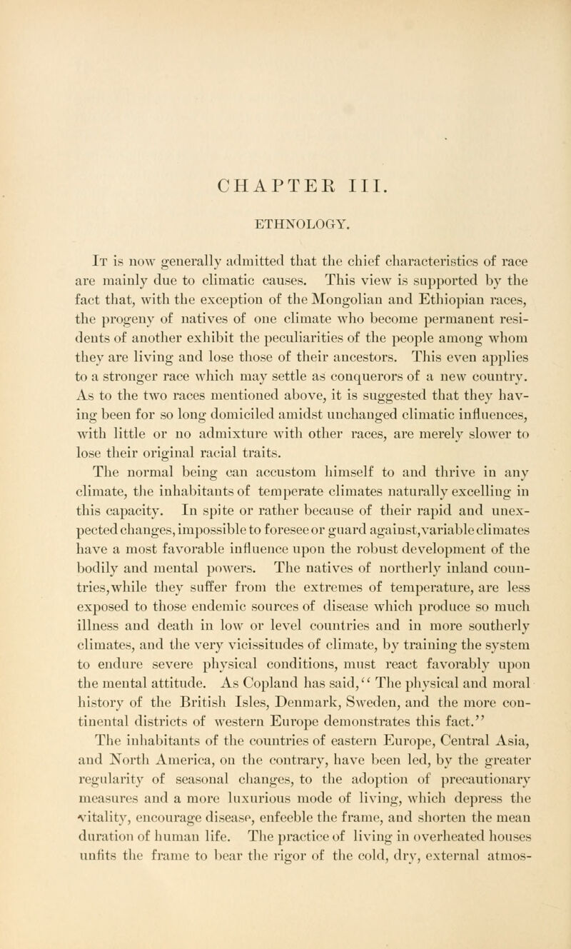ETHNOLOGY. It is now generally admitted that the chief characteristics of race are mainly due to climatic causes. This view is supported by the fact that, with the exception of the Mongolian and Ethiopian races, the progeny of natives of one climate who become permanent resi- dents of another exhibit the peculiarities of the people among whom they are living and lose those of their ancestors. This even applies to a stronger race which may settle as conquerors of a new country. As to the two races mentioned above, it is suggested that they hav- ing been for so long domiciled amidst unchanged climatic influences, with little or no admixture with other races, are merely slower to lose their original racial traits. The normal being can accustom himself to and thrive in any climate, the inhabitants of temperate climates naturally excelling in this capacity. In spite or rather because of their rapid and unex- pected changes, impossible to foresee or guard against,variable climates have a most favorable influence upon the robust development of the bodily and mental powers. The natives of northerly inland coun- tries, while they suffer from the extremes of temperature, are less exposed to those endemic sources of disease which produce so much illness and death in low or level countries and in more southerly climates, and the very vicissitudes of climate, by training the system to endure severe physical conditions, must react favorably upon the mental attitude. As Copland has said,'' The physical and moral history of the British Isles, Denmark, Sweden, and the more con- tinental districts of western Europe demonstrates this fact. The inhabitants of the countries of eastern Europe, Central Asia, and North America, on the contrary, have been led, by the greater regularity of seasonal changes, to the adoption of precautionary measures and a more luxurious mode of living, which depress the vitality, encourage disease, enfeeble the frame, and shorten the mean duration of human life. The practice of living in overheated houses unfits the frame to bear the rigor of the cold, dry, external atmos-