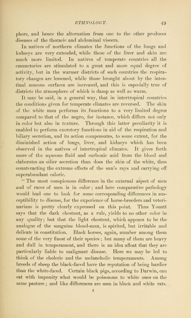 phere, and hence the alternation from one to the other produces diseases of the thoracic and abdominal viscera. In natives of northern climates the functions of the lungs and kidneys are very extended, while those of the liver and skin are much more limited. In natives of temperate countries all the emunctories are stimulated to a great and more equal degree of activity, but in the warmer districts of such countries the respira- tory changes are lessened, while those brought about by the intes- tinal mucous surfaces are increased, and this is especially true of districts the atmosphere of which is damp as well as warm. It may be said, in a general way, that in intertropical countries the conditions given for temperate climates are reversed. The skin of the white man performs its functions to a very limited degree compared to that of the negro, for instance, which differs not only in color but also in texture. Through this latter peculiarity it is enabled to perform excretory functions in aid of the respiration and biliary secretion, and its action compensates, to some extent, for the diminished action of lungs, liver, and kidneys which has been observed in the natives of intertropical climates. It gives forth more of the aqueous fluid and carbonic acid from the blood and elaborates an oilier secretion than does the skin of the white, thus counteracting the extreme effects of the sun's rays and carrying off superabundant caloric. The most conspicuous difference in the external aspect of men and of races of men is in color; and here comparative pathology would lead one to look for some corresponding differences in sus- ceptibility to disease, for the experience of horse-breeders and veteri- narians is pretty clearly expressed on this point. Thus Youatt says that the dark chestnut, as a rule, yields to no other color in any quality; but that the light chestnut, which appears to be the analogue of the sanguine blond-man, is spirited, but irritable and delicate in constitution. Black horses, again, number among them some of the very finest of their species ; but many of them are heavy and dull in temperament, and there is an idea afloat that they are particularly liable to malignant disease. Here we may be led to think of the choleric and the melancholic temperaments. Among breeds of sheep the black-faced have the reputation of being hardier than the white-faced. Certain black pigs, according to Darwin, can eat with impunity what would be poisonous to white ones on the same pasture; and like differences are seen in black and white rats. 4