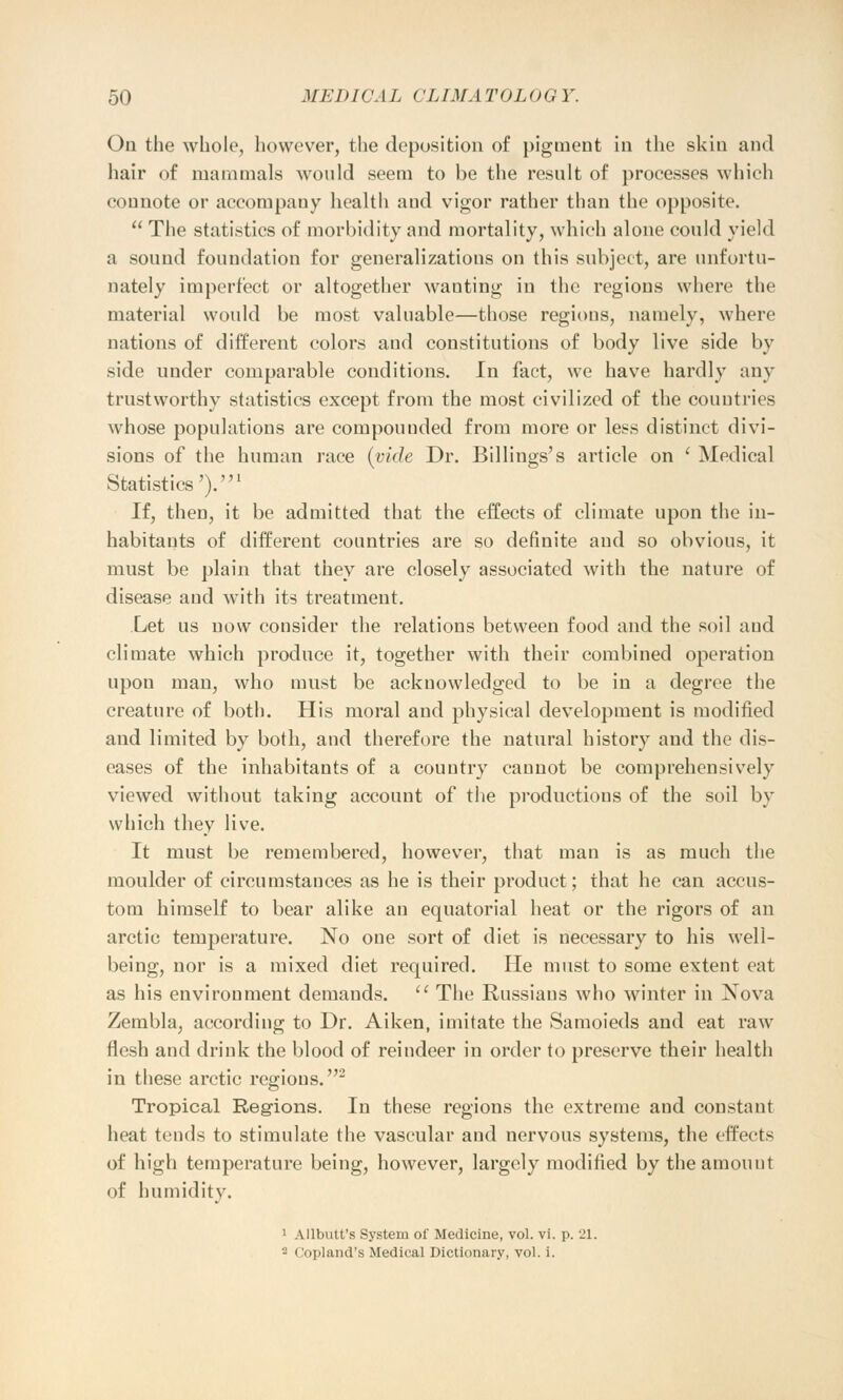On the whole, however, the deposition of pigment in the skin and hair of mammals would seem to be the result of processes which connote or accompany health and vigor rather than the opposite  The statistics of morbidity and mortality, which alone could yield a sound foundation for generalizations on this subject, are unfortu- nately imperfect or altogether wanting in the regions where the material would be most valuable—those regions, namely, where nations of different colors aud constitutions of body live side by side under comparable conditions. In fact, we have hardly any trustworthy statistics except from the most civilized of the countries whose populations are compounded from more or less distinct divi- sions of the human race (vide Dr. Billings's article on ' Medical Statistics').1 If, then, it be admitted that the effects of climate upon the in- habitants of different countries are so definite aud so obvious, it must be plain that they are closely associated with the nature of disease and with its treatment. Let us now consider the relations between food and the soil aud climate which produce it, together with their combined operation upon man, who must be acknowledged to be in a degree the creature of both. His moral and physical development is modified and limited by both, and therefore the natural history and the dis- eases of the inhabitants of a couutry cannot be comprehensively viewed without taking account of the productions of the soil by which they live. It must be remembered, however, that man is as much the moulder of circumstances as he is their product; that he can accus- tom himself to bear alike an equatorial heat or the rigors of an arctic temperature. No one sort of diet is necessary to his well- being, nor is a mixed diet required. He must to some extent eat as his environment demands.  The Russians who winter in Nova Zembla, according to Dr. Aiken, imitate the Samoieds and eat raw flesh and drink the blood of reindeer in order to preserve their health in these arctic regions.2 Tropical Regions. In these regions the extreme and constant heat tends to stimulate the vascular and nervous systems, the effects of high temperature being, however, largely modified by the amount of humidity. 1 Allbutt's System of Medicine, vol. vi. p. 21. - Copland's Medical Dictionary, vol. i.