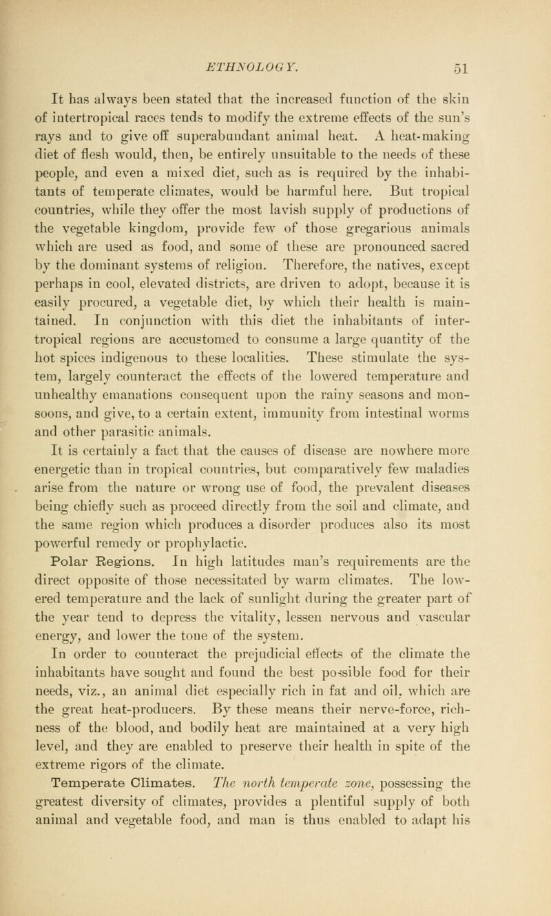 It has always been stated that the increased function of the skin of intertropical races tends to modify the extreme effects of the sun's rays and to give off superabundant animal heat. A heat-making diet of flesh would, then, be entirely unsuitable to the needs of these people, and even a mixed diet, such as is required by the inhabi- tants of temperate climates, would be harmful here. But tropical countries, while they offer the most lavish supply of productions of the vegetable kingdom, provide few of those gregarious animals which are used as food, and some of these are pronounced sacred by the dominant systems of religion. Therefore, the natives, except perhaps in cool, elevated districts, are driven to adopt, because it is easily procured, a vegetable diet, by which their health is main- tained. In conjunction with this diet the inhabitants of inter- tropical regions are accustomed to consume a large quantity of the hot spices indigenous to these localities. These stimulate the sys- tem, largely counteract the effects of the lowered temperature and unhealthy emanations consequent upon the rainy seasons and mon- soons, and give, to a certain extent, immunity from intestinal worms and other parasitic animals. It is certainly a fact that the causes of disease are nowhere more energetic than in tropical countries, but comparatively few maladies arise from the nature or wrong use of food, the prevalent diseases being chiefly such as proceed directly from the soil and climate, and the same region which produces a disorder produces also its most powerful remedy or prophylactic. Polar Regions. In high latitudes mau's requirements are the direct opposite of those necessitated by warm climates. The low- ered temperature and the lack of sunlight during the greater part of the year tend to depress the vitality, lessen nervous and vascular energy, and lower the tone of the system. In order to counteract the prejudicial effects of the climate the inhabitants have sought and found the best possible food for their needs, viz., an animal diet especially rich in fat and oil, which are the great heat-producers. By these means their nerve-force, rich- ness of the blood, and bodily heat are maintained at a very high level, and they are enabled to preserve their health in spite of the extreme rigors of the climate. Temperate Climates. The north temperate zone, possessing the greatest diversity of climates, provides a plentiful supply of both animal and vegetable food, and man is thus euabled to adapt his
