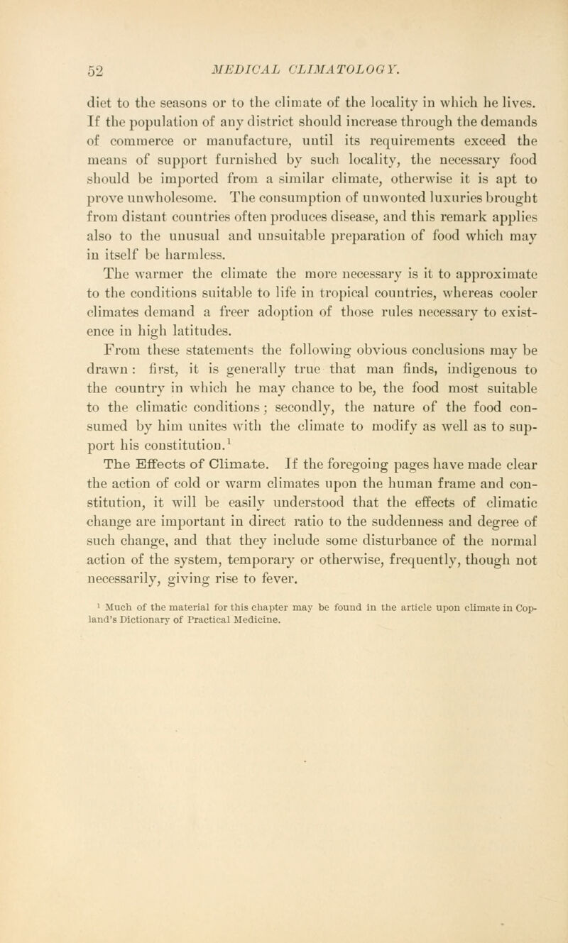 diet to the seasons or to the climate of the locality in which he lives. If the population of any district should increase through the demands of commerce or manufacture, until its requirements exceed the means of support furnished by such locality, the necessary food should be imported from a similar climate, otherwise it is apt to prove unwholesome. The consumption of unwonted luxuries brought from distant countries often produces disease, and this remark applies also to the unusual and unsuitable preparation of food which may in itself be harmless. The warmer the climate the more necessary is it to approximate to the conditions suitable to life in tropical countries, whereas cooler climates demand a freer adoption of those rules necessary to exist- ence in high latitudes. From these statements the following obvious conclusions may be drawn : first, it is generally true that man finds, indigenous to the country in which he may chance to be, the food most suitable to the climatic conditions; secondly, the nature of the food con- sumed by him unites with the climate to modify as well as to sup- port his constitution.1 The Effects of Climate. If the foregoing pages have made clear the action of cold or warm climates upon the human frame and con- stitution, it will be easily understood that the effects of climatic change are important in direct ratio to the suddenness and degree of such change, and that they include some disturbance of the normal action of the system, temporary or otherwise, frequently, though not necessarily, giving rise to fever. 1 Much of the material for this chapter may be found in the article upon climate in Cop- land's Dictionary of Practical Medicine.