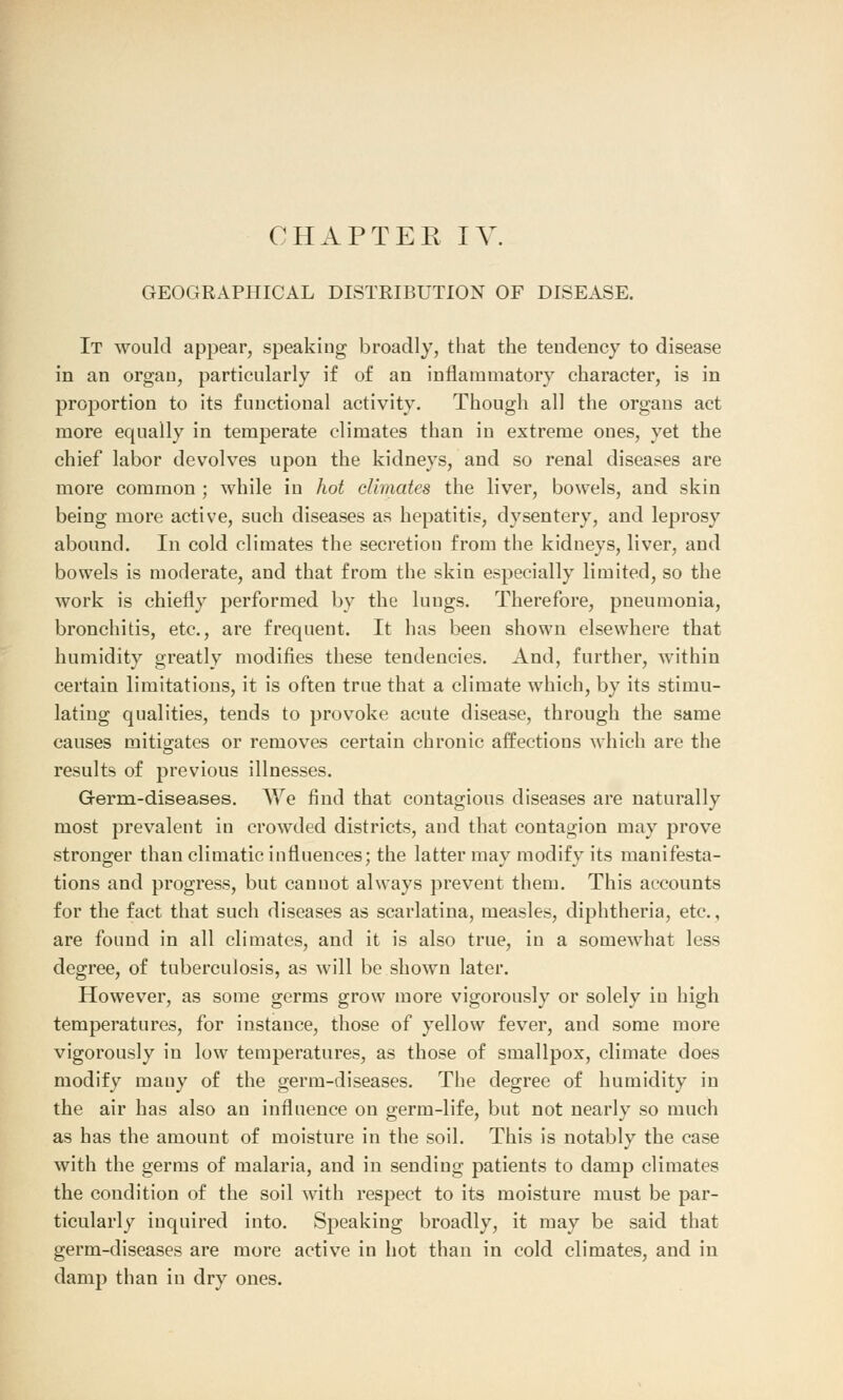 GEOGRAPHICAL DISTRIBUTION OF DISEASE. It would appear, speaking broadly, that the tendency to disease in an organ, particularly if of an inflammatory character, is in proportion to its functional activity. Though all the organs act more equally in temperate climates than in extreme ones, yet the chief labor devolves upon the kidneys, and so renal diseases are more common ; while in hot climates the liver, bowels, and skin being more active, such diseases as hepatitis, dysentery, and leprosy abound. In cold climates the secretion from the kidneys, liver, and bowels is moderate, and that from the skin especially limited, so the work is chiefly performed by the lungs. Therefore, pneumonia, bronchitis, etc., are frequent. It has been shown elsewhere that humidity greatly modifies these tendencies. And, further, within certain limitations, it is often true that a climate which, by its stimu- lating qualities, tends to provoke acute disease, through the same causes mitigates or removes certain chronic affections which are the results of previous illnesses. Germ-diseases. We find that contagious diseases are naturally most prevalent in crowded districts, and that contagion may prove stronger than climatic influences; the latter may modify its manifesta- tions and progress, but cannot always prevent them. This accounts for the fact that such diseases as scarlatina, measles, diphtheria, etc., are found in all climates, and it is also true, in a somewhat less degree, of tuberculosis, as will be shown later. However, as some germs grow more vigorously or solely in high temperatures, for instance, those of yellow fever, and some more vigorously in low temperatures, as those of smallpox, climate does modify mauy of the germ-diseases. The degree of humidity in the air has also an influence on germ-life, but not nearly so much as has the amount of moisture in the soil. This is notably the case with the germs of malaria, and in sending patients to damp climates the condition of the soil with respect to its moisture must be par- ticularly inquired into. Speaking broadly, it may be said that germ-diseases are more active in hot than in cold climates, and in damp than in dry ones.