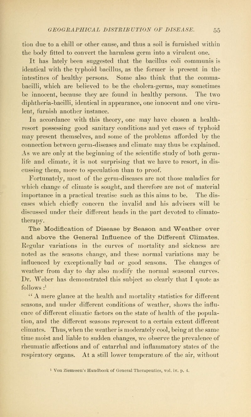 tiou due to a chill or other cause, and thus a soil is furnished within the body fitted to convert the harmless germ into a virulent one. It has lately been suggested that the bacillus coli communis is identical with the typhoid bacillus, as the former is present in the intestines of healthy persons. Some also think that the comma- bacilli, which are believed to be the cholera-germs, may sometimes be innocent, because they are found in healthy persons. The two diphtheria-bacilli, identical in appearance, one innocent and one viru- lent, furnish another instance. In accordance with this theory, one may have chosen a health- resort possessing good sanitary conditions and yet cases of typhoid may present themselves, and some of the problems afforded by the connection between germ-diseases and climate may thus be explained. As we are only at the beginning of the scientific study of Doth germ- life and climate, it is not surprising that we have to resort, in dis- cussing them, more to speculation than to proof. Fortunately, most of the germ-diseases are not those maladies for which change of climate is sought, and therefore are not of material importance in a practical treatise such as this aims to be. The dis- eases which chiefly concern the invalid and his advisers will be discussed under their different heads in the part devoted to climato- therapy. The Modification of Disease by Season and Weather over and above the General Influence of the Different Climates. Regular variations in the curves of mortality and sickness are noted as the seasons change, and these normal variations may be influenced by exceptionally bad or good seasons. The changes of weather from day to day also modify the normal seasonal curves. Dr. Weber has demonstrated this subject so clearly that I quote as follows •} A mere glance at the health and mortality statistics for different seasons, and under different conditions of weather, shows the influ- ence of different climatic factors on the state of health of the popula- tion, and the different seasons represent to a certain extent different climates. Thus, when the weather is moderately cool, being at the same time moist and liable to sudden changes, we observe the prevalence of rheumatic affections and of catarrhal and inflammatory states of the respiratory organs. At a still lower temperature of the air, without 1 Von Ziemssen's Handbook of General Therapeutics, vol. iv. p. 4.