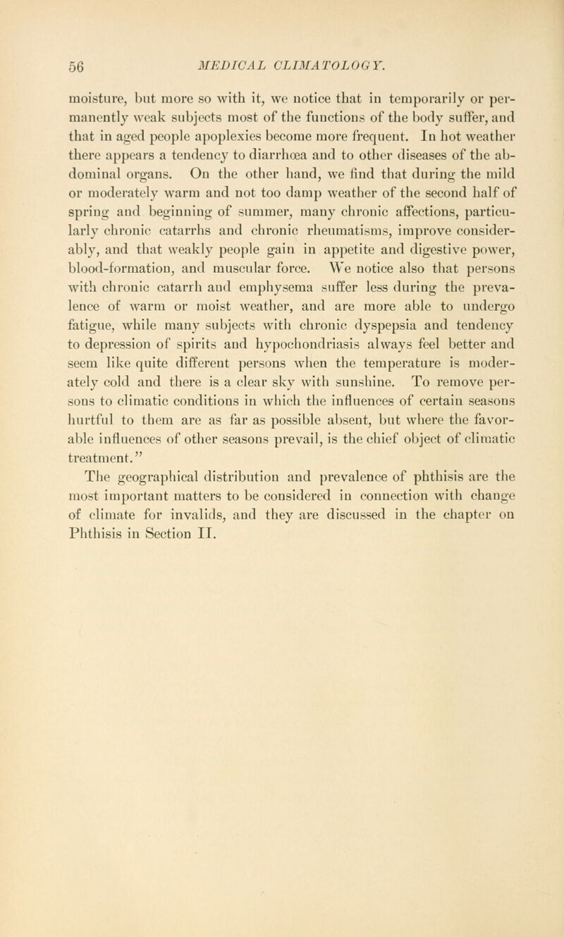 moisture, but more so with it, we notice that in temporarily or per- manently weak subjects most of the fuuctions of the body surfer, and that in aged people apoplexies become more frequent. In hot weather there appears a tendency to diarrhoea and to other diseases of the ab- dominal organs. On the other hand, we find that during the mild or moderately warm and not too damp weather of the second half of spring and beginning of summer, many chronic affections, particu- larly chronic catarrhs and chronic rheumatisms, improve consider- ably, and that weakly people gain in appetite and digestive power, blood-formatiou, and muscular force. We notice also that persons with chronic catarrh aud emphysema suffer less during the preva- lence of warm or moist weather, and are more able to undergo fatigue, while many subjects with chronic dyspepsia and tendency to depression of spirits and hypochondriasis always feel better and seem like quite different persons when the temperature is moder- ately cold and there is a clear sky with sunshine. To remove per- sons to climatic conditions in which the influences of certain seasons hurtful to them are as far as possible absent, but where the favor- able influences of other seasous prevail, is the chief object of climatic treatment. The geographical distribution and prevalence of phthisis are the most important matters to be considered in connection with change of climate for invalids, and they are discussed in the chapter on Phthisis in Section II.