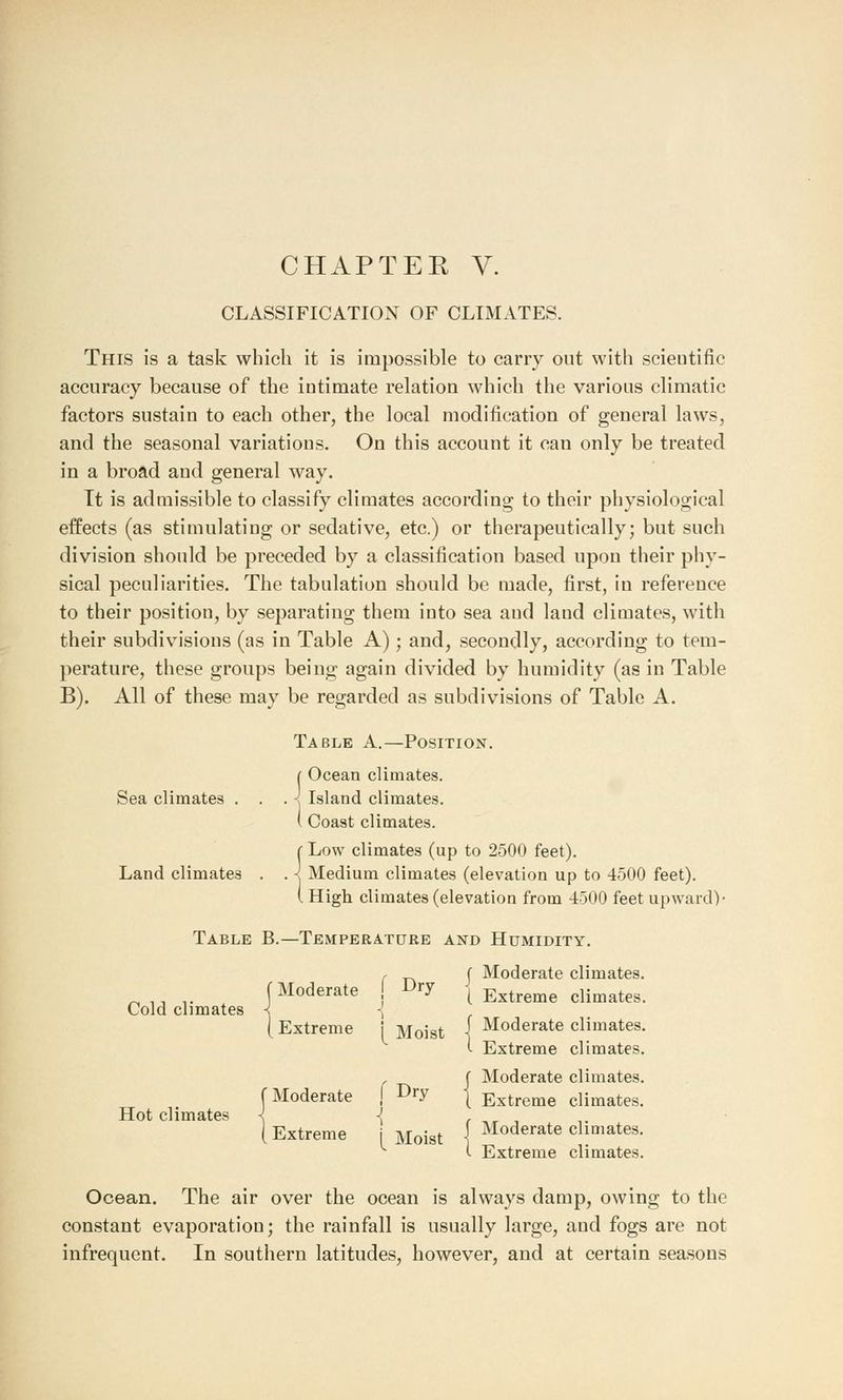 CLASSIFICATION OF CLIMATES. This is a task which it is impossible to carry out with scientific accuracy because of the intimate relation which the various climatic factors sustain to each other, the local modification of general laws, and the seasonal variations. On this account it can only be treated in a broad and general way. Tt is admissible to classify climates according to their physiological effects (as stimulating or sedative, etc.) or therapeutically; but such division should be preceded by a classification based upon their phy- sical peculiarities. The tabulation should be made, first, in reference to their position, by separating them into sea aud land climates, with their subdivisions (as in Table A); and, secondly, according to tem- perature, these groups being again divided by humidity (as in Table B). All of these may be regarded as subdivisions of Table A. Table A.—Position. Sea climates . Land climates J Ocean climates. 1 Island climates. ( Coast climates. r Low climates (up to 2500 feet). . < Medium climates (elevation up to 4500 feet). (High climates (elevation from 4500 feet upward)- Table B.—Temperature and Humidity. Cold climates Hot climates f Moderate (Extreme {Moderate Extreme f Dry 1 [ Moist f Dry { Moist ( Moderate climates. [ Extreme climates. Moderate climates. Extreme climates. Moderate climates. Extreme climates. Moderate climates. Extreme climates. Ocean. The air over the ocean is always damp, owing to the constant evaporation; the rainfall is usually large, aud fogs are not infrequent. In southern latitudes, however, and at certain seasons