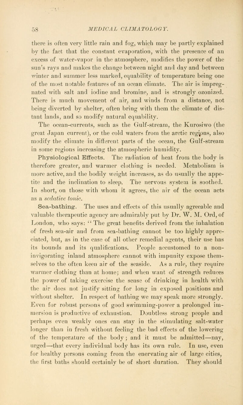 there is often very little rain and fog, which may be partly explained by the fact that the constant evaporation, with the presence of an excess of water-vapor iu the atmosphere, modifies the power of the sun's rays and makes the change between night and day and between winter and summer less marked, equability of temperature being one of the most notable features of an ocean climate. The air is impreg- nated with salt and iodine and bromine, and is strongly ozonized. There is much movement of air, and wiuds from a distance, not being diverted by shelter, often bring with them the climate of dis- tant lands, and so modify natural equability. The ocean-currenls, such as the Gulf-stream, the Kurosiwo (the great Japan current), or the cold waters from the arctic regions, also modify the climate in different parts of the ocean, the Gulf-stream in some regions increasing the atmospheric humidity. Physiological Effects. The radiation of heat from the body is therefore greater, and warmer clothing is needed. Metabolism is more active, and the bodily weight increases, as do usually the appe- tite and the inclination to sleep. The nervous system is soothed. In short, on those with whom it agrees, the air of the ocean acts as a sedative tonic. Sea-bathing-. The uses aud effects of this usually agreeable and valuable therapeutic agency are admirably put by Dr. W. M. Ord, of London, who says: The great benefits derived from the inhalation of fresh sea-air and from sea-bathing cannot be too highly appre- ciated, but, as in the case of all other remedial agents, their use has its bounds and its qualifications. People accustomed to a non- invigorating inland atmosphere cannot with impunity expose them- selves to the often keen air of the seaside. As a rule, they require warmer clothing than at home; and when want of strength reduces the power of taking exercise the sense of drinking in health with the air does not justify sitting for long in exposed positions and without shelter. In respect of bathing we may speak more strongly. Even for robust persons of good swimming-power a prolonged im- mersion is productive of exhaustion. Doubtless strong people and perhaps even weakly ones can stay iu the stimulating salt-water longer than in fresh without feeling the bad effects of the lowering of the temperature of the body ; and it must be admitted—nay, urged—that every individual body has its own rule. In use, even for healthy persons coming from the enervating air of large cities, the first baths should certainly be of short duration. They should