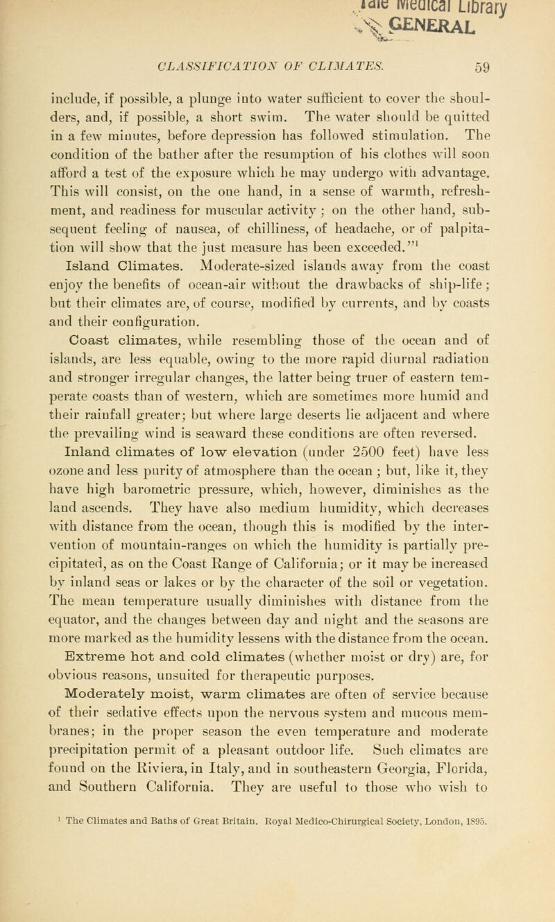 ..iaic meuicai LiDrary ^GENERAL CLASSIFICATION OF CLIMATES. 59 include, if possible, a plimge into water sufficient to cover the shoul- ders, and, if possible, a short swim. The water should be quitted in a few minutes, before depression has followed stimulation. The condition of the bather after the resumption of his clothes will soon afford a test of the exposure which he may undergo with advantage. This will consist, on the one hand, in a sense of warmth, refresh- ment, and readiness for muscular activity ; on the other hand, sub- sequent feeling of nausea, of chilliness, of headache, or of palpita- tion will show that the just measure has been exceeded.1 Island Climates. Moderate-sized islands away from the coast enjoy the benefits of ocean-air without the drawbacks of ship-life; but their climates are, of course, modified by currents, and by coasts and their configuration. Coast climates, while resembling those of the ocean and of islands, are less equable, owing to the more rapid diurnal radiation and stronger irregular changes, the latter being truer of eastern tem- perate coasts than of western, which are sometimes more humid and their rainfall greater; but where large deserts lie adjacent and where the prevailing wind is seaward these conditions are often reversed. Inland climates of low elevation (under 2500 feet) have less ozone and less purity of atmosphere than the ocean ; but, like it, they have high barometric pressure, which, however, diminishes as the land ascends. They have also medium humidity, which decreases with distance from the ocean, though this is modified by the inter- vention of mountain-ranges on which the humidity is partially pre- cipitated, as on the Coast Range of California; or it may be increased by inland seas or lakes or by the character of the soil or vegetation. The mean temperature usually diminishes with distance from the equator, and the changes between day and night and the seasons are more marked as the humidity lessens with the distance from the ocean. Extreme hot and cold climates (whether moist or dry) are, for obvious reasons, unsuited for therapeutic purposes. Moderately moist, warm climates are often of service because of their sedative effects upon the nervous system and mucous mem- branes; in the proper season the even temperature and moderate precipitation permit of a pleasant outdoor life. Such climates are fouud on the Riviera, in Italy, and in southeastern Georgia, Florida, and Southern California. They are useful to those who wish to 1 The Climates and Baths of Great Britain. Royal Medico-Chirurgical Society, London, 1895.