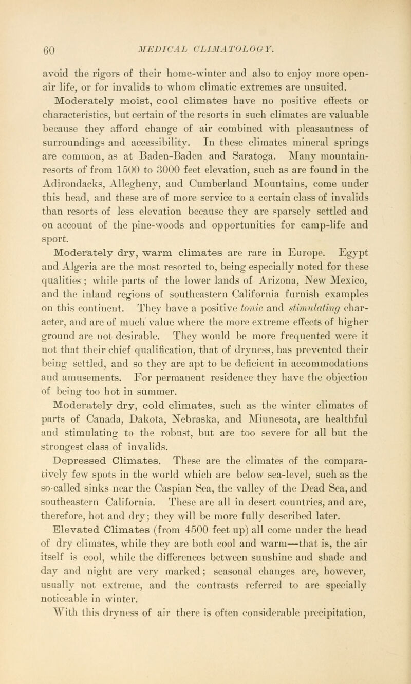 avoid the rigors of their home-winter and also to enjoy more open- air life, or for invalids to whom climatic extremes are unsuited. Moderately moist, cool climates have no positive effects or characteristics, but certain of the resorts in such climates are valuable because they afford change of air combined with pleasantness of surroundings and accessibility. In these climates mineral springs are common, as at Baden-Baden and Saratoga. Many mountain- resorts of from 1500 to 3000 feet elevation, such as are found in the Adirondacks, Allegheny, and Cumberland Mountains, come under this head, aud these are of more service to a certain class of invalids than resorts of less elevation because they are sparsely settled aud on account of the pine-woods and opportunities for camp-life and sport. Moderately dry, warm climates are rare in Europe. Egypt and Algeria are the most resorted to, being especially noted for these qualities ; while parts of the lower lands of Arizona, New Mexico, and the inland regions of southeastern California furnish examples on this continent. They have a positive tonic and stimulating char- acter, and are of much value where the more extreme effects of higher ground are not desirable. They would be more frequented were it not that their chief qualification, that of dryness, has prevented their being settled, aud so they are apt to be deficient in accommodations and amusements. For permauent residence they have the objection of being too hot in summer. Moderately dry, cold climates, such as the winter climates of parts of Canada, Dakota, Nebraska, and Miunesota, are healthful and stimulating to the robust, but are too severe for all but the strongest class of invalids. Depressed Climates. These are the climates of the compara- tively few spots in the world which are below sea-level, such as the so-called sinks near the Caspian Sea, the valley of the Dead Sea, and southeastern California. These are all in desert countries, and are, therefore, hot and dry; they will be more fully described later. Elevated Climates (from 4500 feet up) all come under the head of dry climates, while they are both cool and warm—that is, the air itself is cool, while the differences between sunshine aud shade and day aud night are very marked; seasonal changes are, however, usually not extreme, and the contrasts referred to are specially noticeable in winter. \\ ith this dryness of air there is often considerable precipitation,