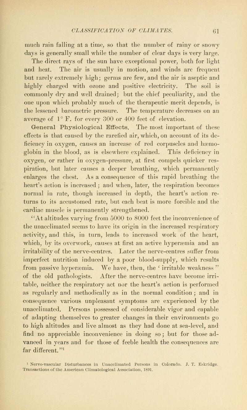 much rain falling at a time, so that the number of rainy or snowy days is generally small while the number of clear days is very large. The direct rays of the sun have exceptional power, both for light and heat. The air is usually in motion, and winds are frequent but rarely extremely high; germs are few, and the air is aseptic and highly charged with ozone and positive electricity. The soil is commonly dry and well drained; but the chief peculiarity, and the one upon which probably much of the therapeutic merit depends, is the lessened barometric pressure. The temperature decreases on an average of 1° F. for every 300 or 400 feet of elevation. General Physiological Effects. The most important of these effects is that caused by the rarefied air, which, on account of its de- ficiency in oxygen, causes an increase of red corpuscles and haemo- globin in the blood, as is elsewhere explained. This deficiency in oxygen, or rather in oxygen-pressure, at first compels quicker res- piration, but later causes a deeper breathing, which permanently enlarges the chest. As a consequence of this rapid breathing the heart's action is increased; and when, later, the respiration becomes normal in rate, though increased in depth, the heart's action re- turns to its accustomed rate, but each beat is more forcible and the cardiac muscle is permanently strengthened. At altitudes varying from 5000 to 8000 feet the inconvenience of the unacclimated seems to have its origin in the increased respiratory activity, and this, in turn, leads to increased work of the heart, which, by its overwork, causes at first an active hyperemia and an irritability of the nerve-centres. Later the nerve-centres suffer from imperfect nutrition induced by a poor blood-supply, which results from passive hyperemia. We have, then, the ' irritable weakness ': of the old pathologists. After the nerve-centres have become irri- table, neither the respiratory act nor the heart's action is performed as regularly and methodically as in the normal condition ; and in consequence various unpleasant symptoms are experienced by the unacclimated. Persons possessed of considerable vigor and capable of adapting themselves to greater changes in their environments go to high altitudes and live almost as they had done at sea-level, and find no appreciable inconvenience in doing so; but for those ad- vanced in years and for those of feeble health the consequences are far different.1 1 Nervo-vascular Disturbances in Unacclimated Persons in Colorado. J. T. Eskridge. Transactions of the American Climatological Association, 1891.