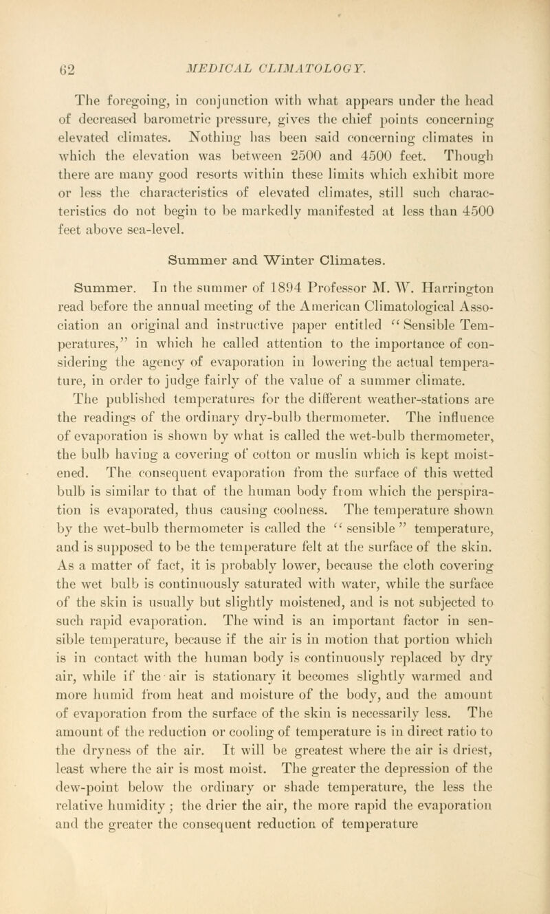 The foregoing, in conjunction with what appears under the head of decreased barometric pressure, gives the chief points concerning elevated climates. Nothing has been said concerning climates in which the elevation was between 2500 and 4500 feet. Though there are many good resorts within these limits which exhibit more or less the characteristics of elevated climates, still such charac- teristics do not begin to be markedly manifested at less than 4500 feet above sea-level. Summer and Winter Climates. Summer. In the summer of 1894 Professor M. W. Harrington read before the annual meeting of the American Climatological Asso- ciation an original and instructive paper entitled  Sensible Tem- peratures, in which he called attention to the importance of con- sidering the agency of evaporation in lowering the actual tempera- ture, in order to judge fairly of the value of a summer climate. The published temperatures for the different weather-stations are the readings of the ordinary dry-bulb thermometer. The influence of evaporation is shown by what is called the wet-bulb thermometer, the bulb having a covering of cotton or muslin which is kept moist- ened. The consequent evaporation from the surface of this wetted bulb is similar to that of the human body from which the perspira- tion is evaporated, thus causing coolness. The temperature shown by the wet-bulb thermometer is called the  sensible temperature, and is supposed to be the temperature felt at the surface of the skin. As a matter of fact, it is probably lower, because the cloth covering the wet bulb is continuously saturated with water, while the surface of the skin is usually but slightly moistened, and is not subjected to such rapid evaporation. The wind is an important factor in sen- sible temperature, because if the air is in motion that portion which is in contact with the human body is continuously replaced by dry air, while if the air is stationary it becomes slightly warmed and more humid from heat and moisture of the body, and the amount of evaporation from the surface of the skin is necessarily less. The amount of the reduction or cooling of temperature is in direct ratio to the dryness of the air. It will be greatest where the air is driest, least where the air is most moist. The greater the depression of the dew-point below the ordinary or shade temperature, the less the relative humidity ; the drier the air, the more rapid the evaporation and the greater the consequent reduction of temperature