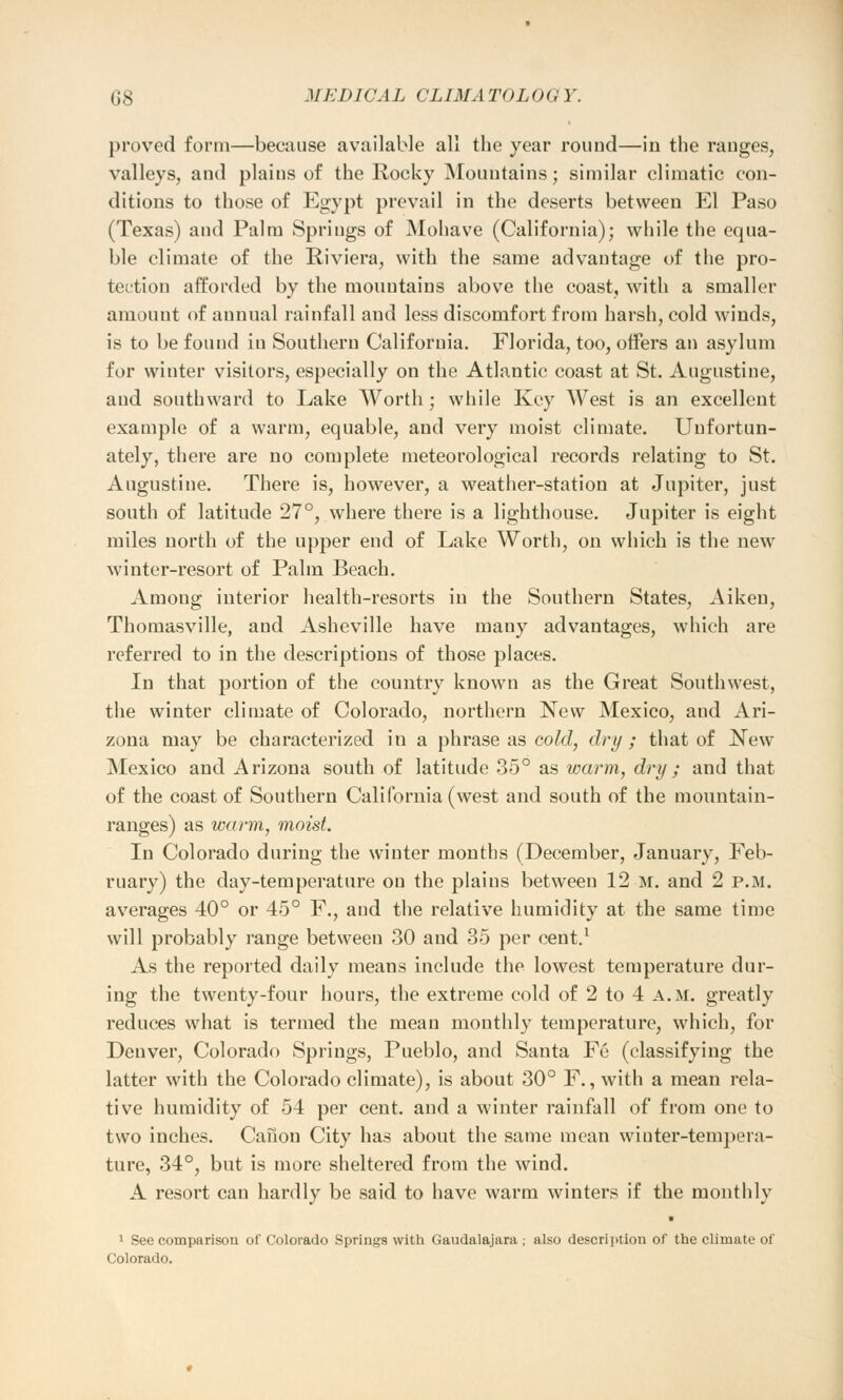 proved form—because available all the year round—iu the ranges, valleys, and plains of the Rocky Mountains; similar climatic con- ditions to those of Egypt prevail in the deserts between El Paso (Texas) and Palm Springs of Mohave (California); while the equa- ble climate of the Riviera, with the same advantage of the pro- tection afforded by the mountains above the coast, with a smaller amount of annual rainfall and less discomfort from harsh, cold winds, is to be found iu Southern California. Florida, too, offers an asylum for whiter visitors, especially on the Atlantic coast at St. Augustine, and southward to Lake Worth; while Key West is an excellent example of a warm, equable, and very moist climate. Unfortun- ately, there are no complete meteorological records relating to St. Augustine. There is, however, a weather-station at Jupiter, just south of latitude 27°, where there is a lighthouse. Jupiter is eight miles north of the upper end of Lake Worth, on which is the new winter-resort of Palm Beach. Among interior health-resorts in the Southern States, Aiken, Thomasville, and Asheville have many advantages, which are referred to in the descriptions of those places. In that portion of the country known as the Great Southwest, the winter climate of Colorado, northern New Mexico, and Ari- zona may be characterized in a phrase as cold, dry ; that of New Mexico and Arizona south of latitude 35° as warm, dry ; and that of the coast of Southern California (west and south of the mountain- ranges) as warm, moist. In Colorado during the winter months (December, January, Feb- ruary) the day-temperature on the plains between 12 m. and 2 p.m. averages 40° or 45° F., and the relative humidity at the same time will probably range between 30 and 35 per cent.1 As the reported daily means include the lowest temperature dur- ing the twenty-four hours, the extreme cold of 2 to 4 a.m. greatly reduces what is termed the meau monthly temperature, which, for Denver, Colorado Springs, Pueblo, and Santa Fe (classifying the latter with the Colorado climate), is about 30° F., with a mean rela- tive humidity of 54 per cent, and a winter rainfall of from one to two inches. Canon City has about the same mean winter-tempera- ture, 34°, but is more sheltered from the wind. A resort can hardly be said to have warm winters if the monthly ■ 1 See comparison of Colorado Springs with Gaudalajara ; also description of the climate of Colorado.