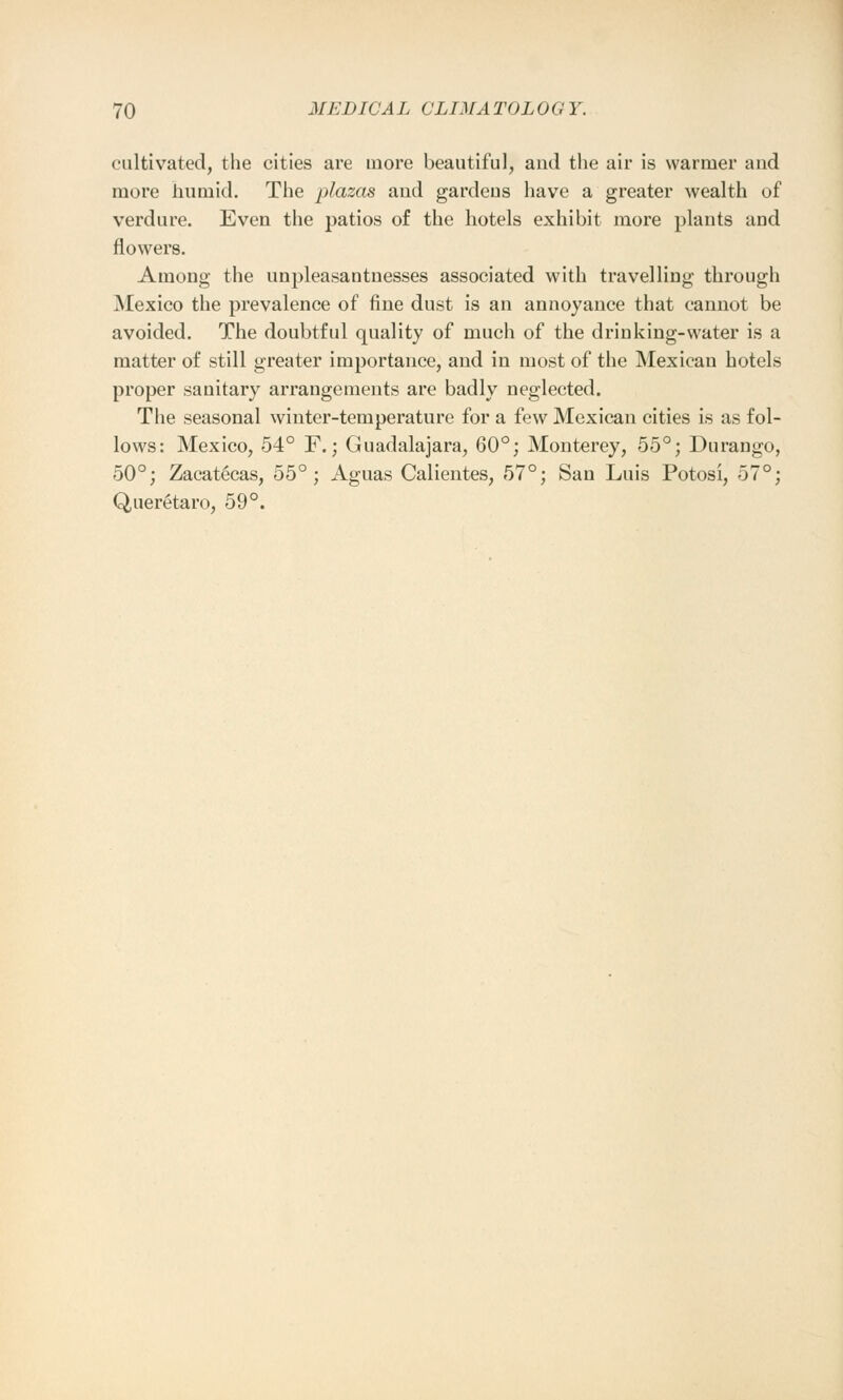 cultivated, the cities are more beautiful, and the air is warmer and more humid. The plazas and gardeus have a greater wealth of verdure. Even the patios of the hotels exhibit more plants and flowers. Among the unpleasantnesses associated with travelling through Mexico the prevalence of fine dust is an annoyance that cannot be avoided. The doubtful quality of much of the drinking-water is a matter of still greater importance, and in most of the Mexican hotels proper sanitary arrangements are badly neglected. The seasonal winter-temperature for a few Mexican cities is as fol- lows: Mexico, 54° F.; Guadalajara, 60°; Monterey, 55°; Durango, 50°; Zacatecas, 55°; Aguas Calientes, 57°; San Luis Potosi, 57°; Queretaro, 59°.