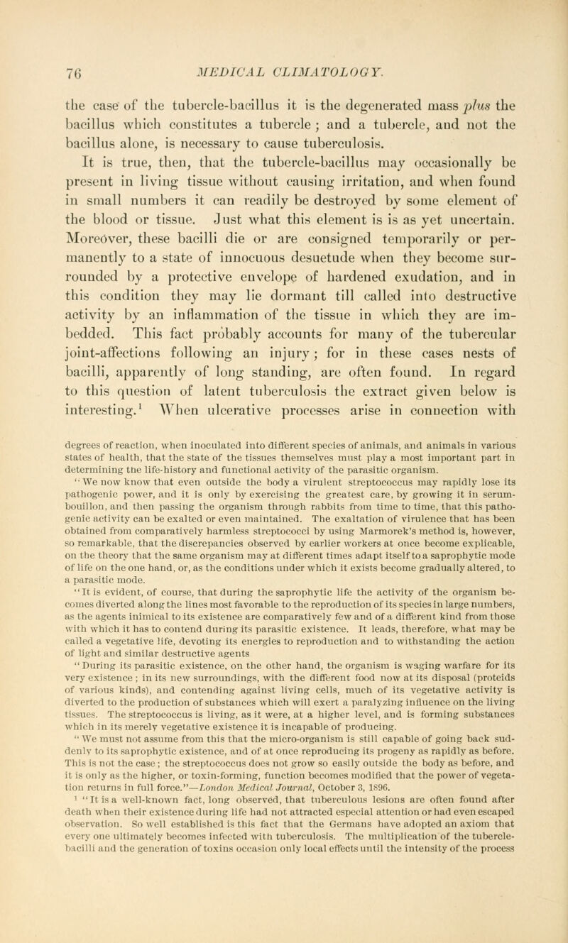 the case of the tubercle-bacillus it is the degenerated mass plus the bacillus which constitutes a tubercle ; and a tubercle, aud not the bacillus alone, is necessary to cause tuberculosis. It is true, then, that the tubercle-bacillus may occasionally be present in living tissue without causing irritation, and when found in small numbers it can readily be destroyed by some elemeut of the blood or tissue. Just what this element is is as yet uncertain. Moreover, these bacilli die or are consigned temporarily or per- manently to a state of innocuous desuetude when they become sur- rounded by a protective envelope of hardened exudation, and in this condition they may lie dormant till called into destructive activity by an inflammation of the tissue in which they are im- bedded. This fact probably accounts for many of the tubercular joint-affections following an injury; for in these cases nests of bacilli, apparently of long standing, are often found. In regard to this question of latent tuberculosis the extract given below is interesting.1 When ulcerative processes arise in connection with degrees of reaction, when inoculated into different species of animals, and animals in various states of health, that the state of the tissues themselves must play a most important part in determining the life-history and functional activity of the parasitic organism. We now know that even outside the body a virulent streptococcus may rapidly lose its pathogenic power, and it is only by exercising the greatest care, by growing it in serum- bouillon, and then passing the organism through rabbits from time to time, that this patho- genic activity can be exalted or even maintained. The exaltation of virulence that has been obtained from comparatively harmless streptococci by using Marmorek's method is, however, so remarkable, that the discrepancies observed by earlier workers at once become explicable, on the theory that the same organism may at different times adapt itself to a saprophytic mode of life on the one hand, or, as the conditions under which it exists become gradually altered, to a parasitic mode. It is evident, of course, that during the saprophytic life the activity of the organism be- comes diverted along the lines most favorable to the reproduction of its species in large numbers, as the agents inimical to its existence are comparatively few and of a different kind from those with which it has to contend during its parasitic existence. It leads, therefore, what may be called a vegetative life, devoting its energies to reproduction and to withstanding the action of light and similar destructive agents During its parasitic existence, on the other hand, the organism is waging warfare for its very existence ; in its new surroundings, with the different food now at its disposal (proteids of various kinds), and contending against living cells, much of its vegetative activity is diverted to the production of substances which will exert a paralyzing influence on the living tissues. The streptococcus is living, as it were, at a higher level, and is forming substances which in its merely vegetative existence it is incapable of producing. We must not assume from this that the micro-organism is still capable of going back sud- denly to its saprophytic existence, and of at once reproducing its progeny as rapidly as before. This is not the case ; the streptococcus does not grow so easily outside the body as before, and it is only as the higher, or toxin-forming, function becomes modified that the power of vegeta- tion returns in full force.—London Medical Journal, October 3, 1896. 1 It is a well-known fact, long observed, that tuberculous lesions are often found after death when their existence during life had not attracted especial attention or had even escaped observation. So well established is this fact that the Germans have adopted an axiom that every one ultimately becomes infected with tuberculosis. The multiplication of the tubercle- bacilli and the generation of toxins occasion only local effects until the intensity of the process