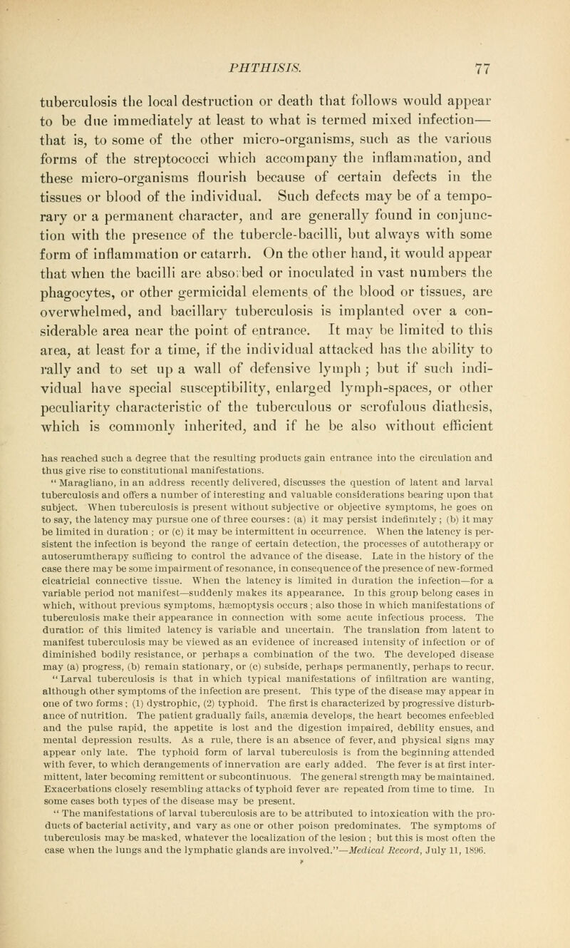 tuberculosis the local destruction or death that follows would appear to be due immediately at least to what is termed mixed infection— that is, to some of the other micro-organisms, such as the various forms of the streptococci which accompany the inflammatiou, and these micro-organisms flourish because of certain defects in the tissues or blood of the individual. Such defects may be of a tempo- rary or a permanent character, and are generally found in conjunc- tion with the presence of the tubercle-bacilli, but always with some form of inflammation or catarrh. On the other hand, it would appear that when the bacilli are absorbed or inoculated in vast numbers the phagocytes, or other germicidal elements of the blood or tissues, are overwhelmed, and bacillary tuberculosis is implanted over a con- siderable area near the point of entrance. It may be limited to this area, at least for a time, if the individual attacked has the ability to rally and to set up a wall of defensive lymph ; but if such indi- vidual have special susceptibility, enlarged lymph-spaces, or other peculiarity characteristic of the tuberculous or scrofulous diathesis, which is commonly inherited, and if he be also without efficient has reached such a degree that the resulting products gain entrance into the circulation and thus give rise to constitutional manifestations.  Maragliano, in an address recently delivered, discusses the question of latent and larval tuberculosis and offers a number of interesting and valuable considerations bearing upon that subject. When tuberculosis is present without subjective or objective symptoms, he goes on to say, the latency may pursue one of three courses: (a) it may persist indefinitely; (b) it may be limited in duration ; or (c) it may be intermittent in occurrence. When the latency is per- sistent the infection is beyond the range of certain detection, the processes of autotherapy or autoserumtherapy sufficing to control the advance of the disease. Late in the history of the case there may be some impairment of resonance, in consequenceof the presence of new-formed cicatricial connective tissue. When the latency is limited in duration the infection—for a variable period not manifest—suddenly makes its appearance. In this group belong cases in which, without previous symptoms, haemoptysis occurs ; also those in which manifestations of tuberculosis make their appearance in connection with some acute infectious process. The duration of this limited latency is variable and uncertain. The translation from latent to manifest tuberculosis may be viewed as an evidence of increased intensity of infection or of diminished bodily resistance, or perhaps a combination of the two. The developed disease may ta) progress, (b) remain stationary, or (c) subside, perhaps permanently, perhaps to recur. Larval tuberculosis is that in which typical manifestations of infiltration are wanting, although other symptoms of the infection are present. This type of the disease may appear in one of two forms; (1) dystrophic, (2) typhoid. The first is characterized by progressive disturb- ance of nutrition. The patient gradually fails, anaemia develops, the heart becomes enfeebled and the pulse rapid, the appetite is lost and the digestion impaired, debility ensues, and mental depression results. As a rule, there is an absence of fever, and physical signs may appear only late. The typhoid form of larval tuberculosis is from the beginning attended with fever, to which derangements of innervation are early added. The fever is at first inter- mittent, later becoming remittent or subcontinuous. The general strength may be maintained. Exacerbations closely resembling attacks of typhoid fever are repeated from time to time. In some cases both types of the disease may be present.  The manifestations of larval tuberculosis are to be attributed to intoxication with the pro- ducts of bacterial activity, and vary as one or other poison predominates. The symptoms of tuberculosis may be masked, whatever the localization of the lesion ; but this is most often the case when the lungs and the lymphatic glands are involved.—Medical Record, July 11,1896.