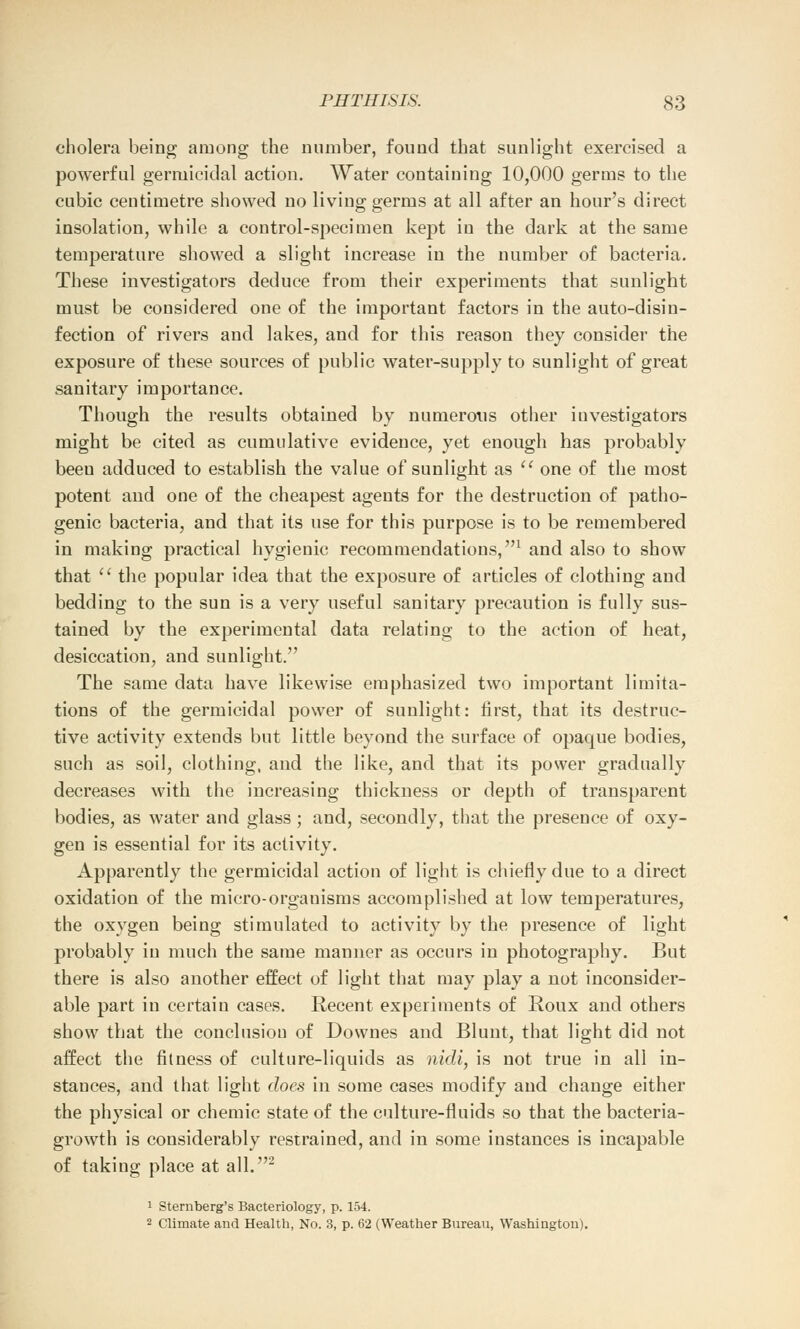 cholera being among the number, found that sunlight exercised a powerful germicidal action. Water containing 10,000 germs to the cubic centimetre showed no living germs at all after an hour's direct insolation, while a control-specimen kept in the dark at the same temperature showed a slight increase in the number of bacteria. These investigators deduce from their experiments that sunlight must be considered one of the important factors in the auto-disin- fection of rivers and lakes, and for this reason they consider the exposure of these sources of public water-supply to sunlight of great sanitary importance. Though the results obtained by numerous other investigators might be cited as cumulative evidence, yet enough has probably beeu adduced to establish the value of sunlight as  one of the most potent and one of the cheapest agents for the destruction of patho- genic bacteria, and that its use for this purpose is to be remembered in making practical hygienic recommendations,1 and also to show that  the popular idea that the exposure of articles of clothing and bedding to the sun is a very useful sanitary precaution is fully sus- tained by the experimental data relating to the action of heat, desiccation, and sunlight. The same data have likewise emphasized two important limita- tions of the germicidal power of sunlight: first, that its destruc- tive activity extends but little beyond the surface of opaque bodies, such as soil, clothing, and the like, and that its power gradually decreases with the increasing thickness or depth of transparent bodies, as water and glass; and, secondly, that the presence of oxy- gen is essential for its activity. Apparently the germicidal action of light is chiefly due to a direct oxidation of the micro-orgauisms accomplished at low temperatures, the oxygen being stimulated to activity by the presence of light probably in much the same manner as occurs in photography. But there is also another effect of light that may play a not inconsider- able part in certain cases. Recent experiments of Roux and others show that the conclusiou of Downes and Blunt, that light did not affect the fitness of culture-liquids as nidi, is not true in all in- stances, and that light does in some cases modify and change either the physical or chemic state of the culture-fluids so that the bacteria- growth is considerably restrained, and in some instances is incapable of taking place at all.2 1 Sternberg's Bacteriology, p. 154. 2 Climate and Health, No. 3, p. 62 (Weather Bureau, Washington).