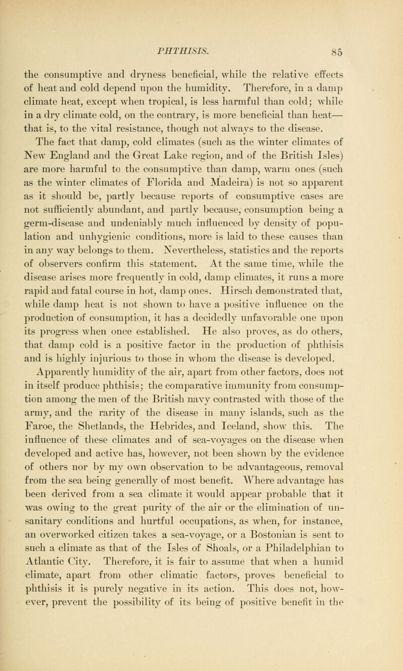 the consumptive and dryness beneficial, while the relative effects of heat and cold depend upon the humidity. Therefore, in a damp climate heat, except when tropical, is less harmful than cold; while in a dry climate cold, on the contrary, is more beneficial than heat— J 7 47 that is, to the vital resistance, though not always to the disease. The fact that damp, cold climates (such as the winter climates of New England and the Great Lake region, and of the British Isles) are more harmful to the consumptive than damp, warm ones (such as the winter climates of Florida and Madeira) is not so apparent as it should be, partly because reports of consumptive cases are not sufficiently abundant, and partly because, consumption being a germ-disease and undeniably much influenced by density of popu- lation and unhygienic conditions, more is laid to these causes than in any way belongs to them. Nevertheless, statistics and the reports of observers confirm this statement. At the same time, while the disease arises more frequently in cold, damp climates, it runs a more rapid and fatal course in hot, damp ones. Hirsch demonstrated that, while damp heat is not shown to have a positive influence on the production of consumption, it has a decidedly unfavorable one upon its progress when once established. He also proves, as do others, that damp cold is a positive factor in the production of phthisis and is highly injurious to those in whom the disease is developed. Apparently humidity of the air, apart from other factors, does not in itself produce phthisis; the comparative immunity from consump- tion among the men of the British navy contrasted with those of the army, and the rarity of the disease in many islands, such as the Faroe, the Shetlands, the Hebrides, and Iceland, show this. The influence of these climates and of sea-voyages on the disease when developed and active has, however, not been shown by the evidence of others nor by my own observation to be advantageous, removal from the sea being generally of most benefit. Where advantage has been derived from a sea climate it would appear probable that it was owing to the great purity of the air or the elimination of un- sanitary conditions and hurtful occupations, as when, for instance, an overworked citizen takes a sea-voyage, or a Bostonian is sent to such a climate as that of the Isles of Shoals, or a Philadelphian to Atlantic City. Therefore, it is fair to assume that when a humid climate, apart from other climatic factors, proves beneficial to phthisis it is purely negative in its action. This does not, how- ever, prevent the possibility of its being of positive benefit in the