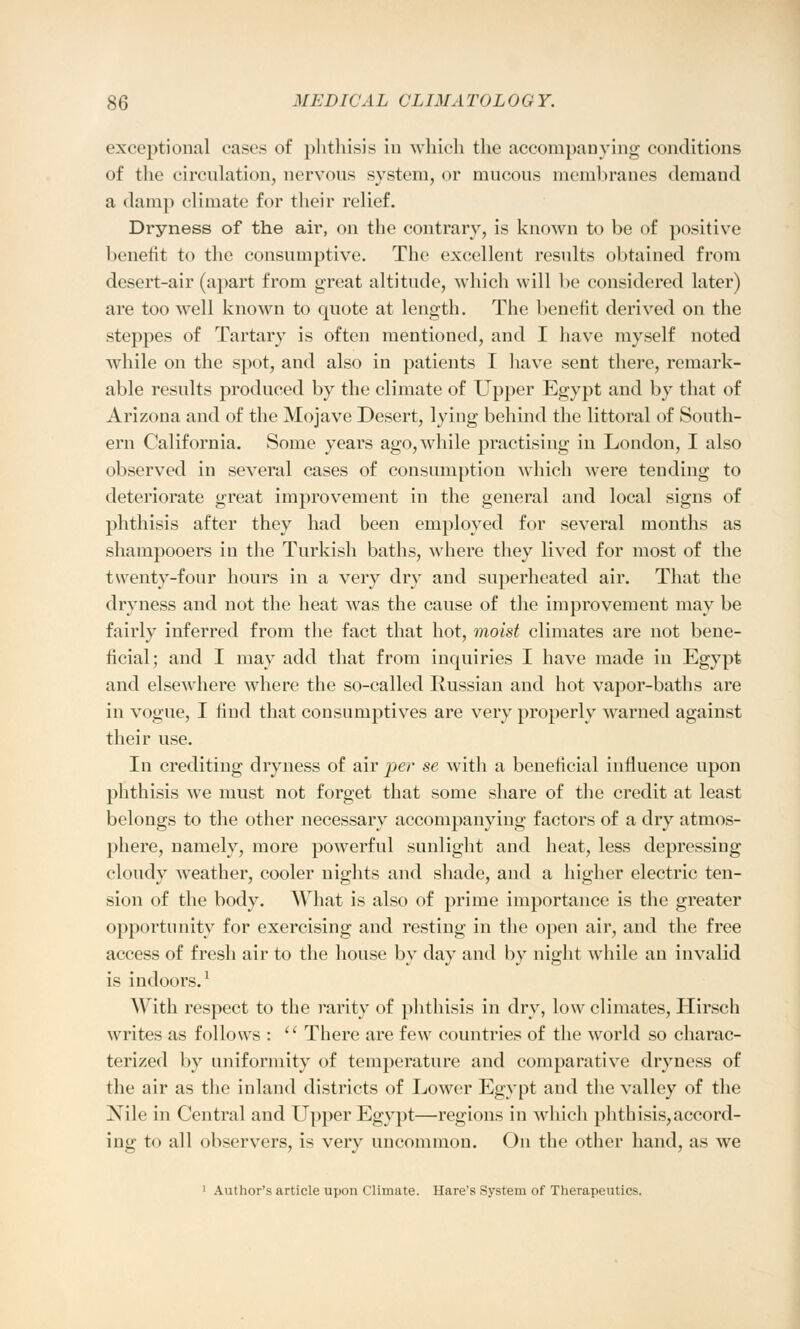 exceptional cases of phthisis in which the accompanying conditions of the circulation, nervous system, or mucous membranes demand a damp climate for their relief. Dryness of the air, on the contrary, is known to be of positive benefit to the consumptive. The excellent results obtained from desert-air (apart from great altitude, which will be considered later) are too well known to quote at length. The benefit derived on the steppes of Tartary is often mentioned, and I have myself noted while on the spot, and also in patients I have sent there, remark- able results produced by the climate of Upper Egypt and by that of Arizona and of the Mojave Desert, lying behind the littoral of South- ern California. Some years ago, while practising in London, I also observed in several cases of consumption which were tending to deteriorate great improvement in the general and local signs of phthisis after they had been employed for several months as shampooers in the Turkish baths, where they lived for most of the twenty-four hours in a very dry and superheated air. That the dryness and not the heat was the cause of the improvement may be fairly inferred from the fact that hot, moist climates are not bene- ficial; and I may add that from inquiries I have made in Egypt and elsewhere where the so-called Russian and hot vapor-baths are in vogue, I find that consumptives are very properly warned against their use. In crediting dryness of air per se with a beneficial influence upon phthisis we must not forget that some share of the credit at least belongs to the other necessary accompanying factors of a dry atmos- phere, namely, more powerful sunlight and heat, less depressing cloudy weather, cooler nights and shade, and a higher electric ten- sion of the body. What is also of prime importance is the greater opportunity for exercising and resting in the open air, and the free access of fresh air to the house by day and by night while an invalid is indoors.1 With respect to the rarity of phthisis in dry, low climates, Hirsch writes as follows :  There are few countries of the world so charac- terized by uniformity of temperature and comparative dryness of the air as the inland districts of Lower Egypt and the valley of the Nile in Central and Upper Egypt—regions in which phthisis,accord- ing to all observers, is very uncommon. On the other hand, as we 1 Author's article upon Climate. Hare's System of Therapeutics.