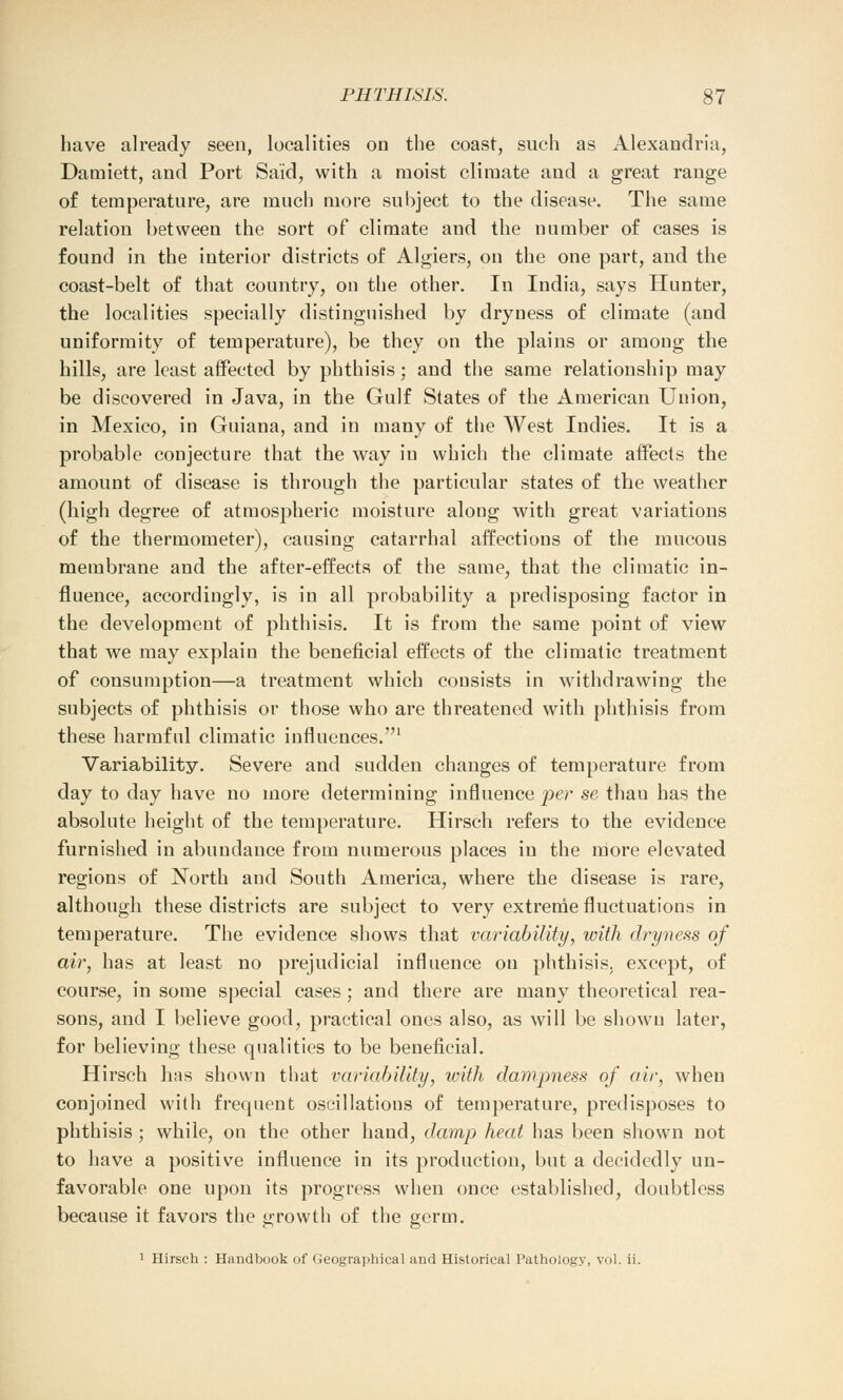 have already seen, localities on the coast, such as Alexandria, Damiett, and Port Said, with a moist climate and a great range of temperature, are much more subject to the disease. The same relation between the sort of climate and the number of cases is found in the interior districts of Algiers, on the one part, and the coast-belt of that country, on the other. In India, says Hunter, the localities specially distinguished by dryness of climate (and uniformity of temperature), be they on the plains or among the hills, are least affected by phthisis : and the same relationship may be discovered in Java, in the Gulf States of the American Union, in Mexico, in Guiana, and in many of the West Indies. It is a probable conjecture that the way in which the climate affects the amount of disease is through the particular states of the weather (high degree of atmospheric moisture along with great variations of the thermometer), causing catarrhal affections of the mucous membrane and the after-effects of the same, that the climatic in- fluence, accordingly, is in all probability a predisposing factor in the development of phthisis. It is from the same point of view that we may explain the beneficial effects of the climatic treatment of consumption—a treatment which consists in withdrawing the subjects of phthisis or those who are threatened with phthisis from these harmful climatic influences.1 Variability. Severe and sudden changes of temperature from day to day have no more determining influence per se thau has the absolute height of the temperature. Hirsch refers to the evidence furnished in abundance from numerous places in the more elevated regions of North and South America, where the disease is rare, although these districts are subject to very extreme fluctuations in temperature. The evidence shows that variability, with dryness of air, has at least no prejudicial influence ou phthisis, except, of course, in some special cases: and there are many theoretical rea- sons, and I believe good, practical ones also, as will be shown later, for believing these qualities to be beneficial. Hirsch has shown that variability, with dampness of air, when conjoined with frequent oscillations of temperature, predisposes to phthisis ; while, on the other hand, damp heat has been shown not to have a positive influence in its production, but a decidedly un- favorable one upon its progress when once established, doubtless because it favors the growth of the germ. 1 Hirsch : Handbook of Geographical arid Historical Pathology, vol. ii.