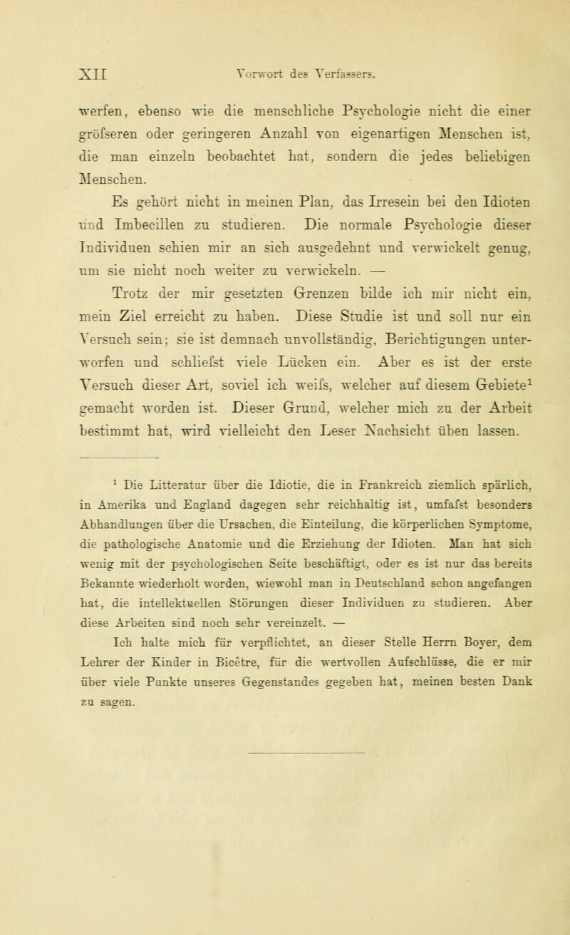 werfen, ebenso wie die menschliche Psychologie nicht die einer grüfseren oder geringeren Anzahl von eigenartigen MeDsehen ist, die man einzeln beobachtet hat, sondern die jedes beliebigen Menschen. Es gehört nicht in meinen Plan, das Irresein bei den Idioten und Imbecillen zu studieren. Die normale Psychologie dieser Individuen schien mir an sich ausgedehnt und verwickelt genug, um sie nicht noch weiter zu verwickeln. — Trotz der mir gesetzten Grenzen bilde ich mir nicht ein, mein Ziel erreicht zu haben. Diese Studie ist und soll nur ein Versuch sein; sie ist demnach unvollständig, Berichtigungen unter- worfen und schliefst viele Lücken ein. Aber es ist der erste Versuch dieser Art, soviel ich weifs, welcher auf diesem Gebiete1 gemacht worden ist. Dieser Grund, welcher mich zu der Arbeit bestimmt hat. wird vielleicht den Leser Nachsicht üben lassen. 1 Die Litteratur über die Idiotie, die in Frankreich ziemlich spärlich, in Amerika und England dagegen sehr reichhaltig ist, umfafst besonders Abhandlungen über die Ursachen, die Einteilung, die körperlichen Symptome, die pathologische Anatomie und die Erziehung der Idioten. Man hat sich wenig mit der psychologischen Seite beschäftigt, oder es ist nur das bereits Bekannte wiederholt worden, wiewohl man in Deutschland schon angefangen hat, die intellektuellen Störungen dieser Lndividuen zu studieren. Aber diese Arbeiten sind noch sehr vereinzelt. — Ich halte mich für verpflichtet, an dieser Stelle Herrn Boyer, dem Lehrer der Kinder in Bicetre, für die wertvollen Aufschlüsse, die er mir über viele Punkte unseres Gegenstandes gegeben hat, meinen besten Dank zu sagen.