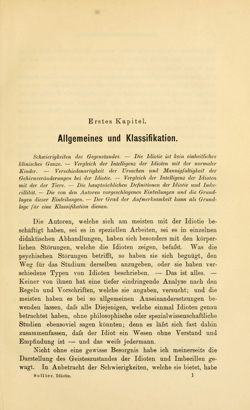 Erstes Kapitel. Allgemeines und Klassifikation. Schwierigkeiten des Gegenstandes. — Die Idiotie ist kein einheitliches klinisches Ganze. — Vergleich der Intelligenz der Idioten mit der normaler Kinder. — Verschiedenartigkeit der Ursachen und Mannigfaltigkeit der Gehirnveränderungen bei der Idiotie. — Vergleich der Intelligenz der Idioten mit der der Tiere. — Die hauptsächlichen Definitionen der Idiotie und Imbe- cillität. — Die von den Autoren vorgeschlagenen Einteilungen und die Grund- lagen dieser Einteilungen. — Der Grad der Aufmerksamkeit kann als Grund- lage für eine Klassifikation dienen. Die Autoren, welche sich am meisten mit der Idiotie be- schäftigt haben, sei es in speziellen Arbeiten, sei es in einzelnen didaktischen Abhandlungen, haben sich besonders mit den körper- lichen Störungen, welche die Idioten zeigen, befafst. Was die psychischen Störungen betrifft, so haben sie sich begnügt, den Weg für das Studium derselben anzugeben, oder sie haben ver- schiedene Typen von Idioten beschrieben. — Das ist alles. — Keiner von ihnen hat eine tiefer eindringende Analyse nach den Regeln und Vorschriften, welche sie angaben, versucht; und die meisten haben es bei so allgemeinen Auseinandersetzungen be- wenden lassen, dafs alle Diejenigen, welche einmal Idioten genau betrachtet haben, ohne philosophische oder spezialwissenschaftliche Studien ebensoviel sagen könnten; denn es läfst sich fast dahin zusammenfassen, dafs der Idiot ein Wesen ohne Verstand und Empfindung ist — und das weifs jedermann. Nicht ohne eine gewisse Besorgnis habe ich meinerseits die Darstellung des Geisteszustandes der Idioten und Imbecillen ge- wagt. In Anbetracht der Schwierigkeiten, welche sie bietet, habe