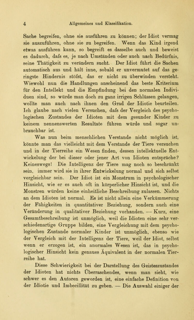 Sache begreifen, ohne sie ausführen zu können; der Idiot vermag sie auszuführen, ohne sie zu begreifen. Wenn das Kind irgend etwas ausführen kann, so begreift es dasselbe auch und beweist es dadurch, dafs es, je nach Umständen oder auch nach Bedürfnis, seine Thätigkeit zu verändern sucht. Der Idiot führt die Sachen automatisch aus und hält inne, sobald er unvermutet auf das ge- ringste Hindernis stöfst, das er nicht zu überwinden versteht. Wiewohl nun die Handlungen anscheinend das beste Kriterium für den Intellekt und die Empfindung bei den normalen Indivi- duen sind, so würde man doch zu ganz irrigen Schlüssen gelangen, wollte man auch nach ihnen den Grad der Idiotie beurteilen. Ich glaube nach vielen Versuchen, dafs der Vergleich des psycho- logischen Zustandes der Idioten mit dem gesunder Kinder zu keinem nennenswerten Resultate führen würde und sogar un- brauchbar ist. Was nun beim menschlichen Verstände nicht möglich ist, könnte man das vielleicht mit dem Verstände der Tiere versuchen und in der Tierreihe ein Wesen finden, dessen intellektuelle Ent- wicklung der bei dieser oder jener Art von Idioten entspräche? Keineswegs! Die Intelligenz der Tiere mag noch so beschränkt sein, immer wird sie in ihrer Entwickelung normal und sich selbst vergleichbar sein. Der Idiot ist ein Monstrum in psychologischer Hinsicht, wie er es auch oft in körperlicher Hinsicht ist, und die Monstren würden keine einheitliche Beschreibung zulassen. Nichts an dem Idioten ist normal. Es ist nicht allein eine Verkümmerung der Fähigkeiten in quantitativer Beziehung, sondern auch eine Veränderung in qualitativer Beziehung vorhanden. — Kurz, eine Gesamtbeschreibung ist unmöglich, weil die Idioten eine sehr ver- schiedenartige Gruppe bilden, eine Vergleichung mit dem psycho- logischen Zustande normaler Kinder ist unmöglich, ebenso wie der Vergleich mit der Intelligenz der Tiere, weil der Idiot, selbst wenn er erzogen ist, ein anormales Wesen ist, das in psycho- logischer Hinsicht kein genaues Äquivalent in der normalen Tier- reihe hat. Diese Schwierigkeit bei der Darstellung des Geisteszustandes der Idioten hat nichts Überraschendes, wenn man sieht, wie schwer es den Autoren geworden ist, eine einfache Definition von der Idiotie und Imbecillität zu geben. — Die Auswahl einiger der