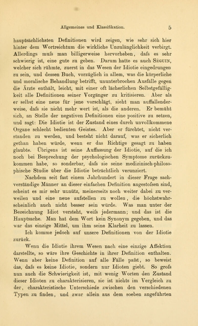 hauptsächlichsten Definitionen wird zeigen, wie sehr sich hier hinter dem Wortreichtum die wirkliche Unzulänglichkeit verbirgt. Allerdings mufs man billigerweise hervorheben, dafs es sehr schwierig ist, eine gute zu geben. Darum hatte es auch Seguin, welcher sich rühmte, zuerst in das Wesen der Idiotie eingedrungen zu sein, und dessen Buch, vorzüglich in allem, was die körperliche und moralische Behandlung betrifft, ununterbrochen Ausfälle gegen die Ärzte enthält, leicht, mit einer oft lächerlichen Selbstgefällig- keit alle Definitionen seiner Vorgänger zu kritisieren. Aber als er selbst eine neue für jene vorschlägt, sieht man auffallender- weise, dafs sie nicht mehr wert ist, als die anderen. Er bemüht sich, an Stelle der negativen Definitionen eine positive zu setzen, und sagt: Die Idiotie ist der Zustand eines durch unvollkommene Organe schlecht bedienten Geistes. Aber er fürchtet, nicht ver- standen zu werden, und besteht nicht darauf, was er sicherlich gethan haben würde, wenn er das Richtige gesagt zu haben glaubte. Übrigens ist seine Auffassung der Idiotie, auf die ich noch bei Besprechung der psychologischen Symptome zurückzu- kommen habe, so sonderbar, dafs sie seine medizinisch-philoso- phische Studie über die Idiotie beträchtlich verunziert. Nachdem seit fast einem Jahrhundert in dieser Frage sach- verständige Männer an dieser einfachen Definition angestofsen sind, scheint es mir sehr unnütz, meinerseits noch weiter dabei zu ver- weilen und eine neue aufstellen zu wollen, die höchstwahr- scheinlich auch nicht besser sein würde. Was man unter der Bezeichnung Idiot versteht, weifs jedermann; und das ist die Hauptsache. Man hat dem Wort kein Synonym gegeben, und das war das einzige Mittel, um ihm seine Klarheit zu lassen. Ich komme jedoch auf unsere Definitionen von der Idiotie zurück. Wenn die Idiotie ihrem Wesen nach eine einzige Affektion darstellte, so wäre ihre Geschichte in ihrer Definition enthalten. Wenn aber keine Definition auf alle Fälle pafst, so beweist das, dafs es keine Idiotie, sondern nur Idioten giebt. So grofs nun auch die Schwierigkeit ist, mit wenig Worten den Zustand dieser Idioten zu charakterisieren, sie ist nichts im Vergleich zu der, charakteristische Unterschiede zwischen den verschiedenen Typen zu finden, und zwar allein aus dem soeben angeführten