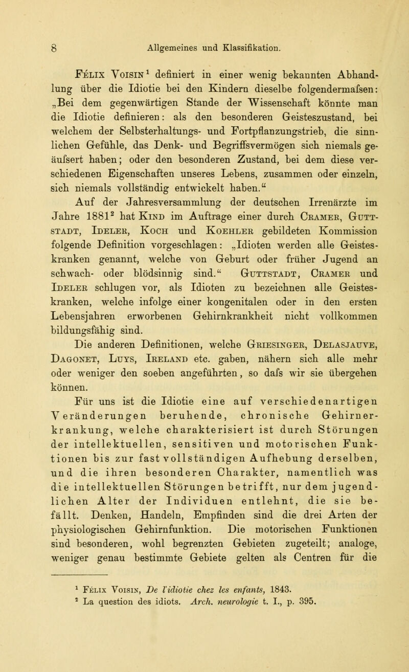 Felix Voisin1 definiert in einer wenig bekannten Abhand- lung über die Idiotie bei den Kindern dieselbe folgendermafsen: „Bei dem gegenwärtigen Stande der Wissenschaft könnte man die Idiotie definieren: als den besonderen Geisteszustand, bei welchem der Selbsterhaltungs- und Fortpflanzungstrieb, die sinn- lichen Gefühle, das Denk- und Begriffsvermögen sich niemals ge- äufsert haben; oder den besonderen Zustand, bei dem diese ver- schiedenen Eigenschaften unseres Lebens, zusammen oder einzeln, sich niemals vollständig entwickelt haben. Auf der Jahresversammlung der deutschen Irrenärzte im Jahre 18812 hat Kind im Auftrage einer durch Cramer, Gutt- stadt, Ideler, Koch und Koehler gebildeten Kommission folgende Definition vorgeschlagen: „Idioten werden alle Geistes- kranken genannt, welche von Geburt oder früher Jugend an schwach- oder blödsinnig sind. Guttstadt, Cramer und Ideler schlugen vor, als Idioten zu bezeichnen alle Geistes- kranken, welche infolge einer kongenitalen oder in den ersten Lebensjahren erworbenen Gehirnkrankheit nicht vollkommen bildungsfähig sind. Die anderen Definitionen, welche Griesinger, Delasjauve, Dagonet, Luys, Ireland etc. gaben, nähern sich alle mehr oder weniger den soeben angeführten, so dafs wir sie übergehen können. Für uns ist die Idiotie eine auf verschiedenartigen Veränderungen beruhende, chronische Gehirner- krankung, welche charakterisiert ist durch Störungen der intellektuellen, sensitiven und motorischen Funk- tionen bis zur fast vollständigen Aufhebung derselben, und die ihren besonderen Charakter, namentlich was die intellektuellen Störungen betrifft, nur dem jugend- lichen Alter der Individuen entlehnt, die sie be- fällt. Denken, Handeln, Empfinden sind die drei Arten der physiologischen Gehirnfunktion. Die motorischen Funktionen sind besonderen, wohl begrenzten Gebieten zugeteilt; analoge, weniger genau bestimmte Gebiete gelten als Centren für die 1 Felix Voisix, De lidiotie chez les enfants, 1843. 2 La question des idiots. Arch. neurologie t. I., p. 395.
