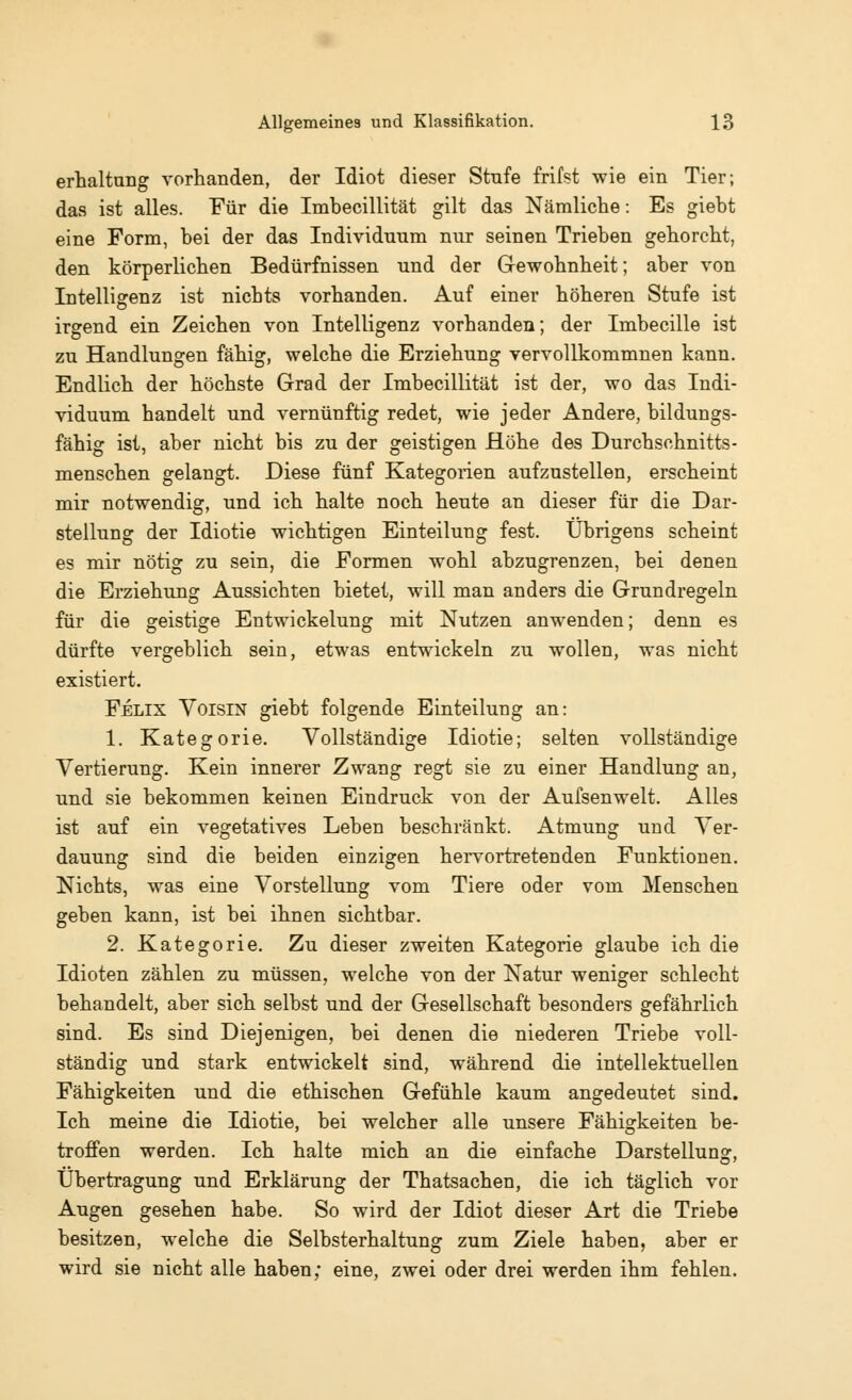 erhaltung vorhanden, der Idiot dieser Stnfe frifst wie ein Tier; das ist alles. Für die Imbecillität gilt das Nämliche: Es giebt eine Form, bei der das Individuum nur seinen Trieben gehorcht, den körperlichen Bedürfnissen und der Gewohnheit; aber von Intelligenz ist nichts vorhanden. Auf einer höheren Stufe ist irgend ein Zeichen von Intelligenz vorhanden; der Imbecille ist zu Handlungen fähig, welche die Erziehung vervollkommnen kann. Endlich der höchste Grad der Imbecillität ist der, wo das Indi- viduum handelt und vernünftig redet, wie jeder Andere, bildungs- fähig ist, aber nicht bis zu der geistigen Höhe des Durchschnitts- menschen gelangt. Diese fünf Kategorien aufzustellen, erscheint mir notwendig, und ich halte noch heute an dieser für die Dar- stellung der Idiotie wichtigen Einteilung fest. Übrigens scheint es mir nötig zu sein, die Formen wohl abzugrenzen, bei denen die Erziehung Aussichten bietet, will man anders die Grundregeln für die geistige Entwickelung mit Nutzen anwenden; denn es dürfte vergeblich sein, etwas entwickeln zu wollen, was nicht existiert. Felix Voisin giebt folgende Einteilung an: 1. Kategorie. Vollständige Idiotie; selten vollständige Vertierung. Kein innerer Zwang regt sie zu einer Handlung an, und sie bekommen keinen Eindruck von der Aufsenwelt. Alles ist auf ein vegetatives Leben beschränkt. Atmung und Ver- dauung sind die beiden einzigen hervortretenden Funktionen. Nichts, was eine Vorstellung vom Tiere oder vom Menschen geben kann, ist bei ihnen sichtbar. 2. Kategorie. Zu dieser zweiten Kategorie glaube ich die Idioten zählen zu müssen, welche von der Natur weniger schlecht behandelt, aber sich selbst und der Gesellschaft besonders gefährlich sind. Es sind Diejenigen, bei denen die niederen Triebe voll- ständig und stark entwickelt sind, während die intellektuellen Fähigkeiten und die ethischen Gefühle kaum angedeutet sind. Ich meine die Idiotie, bei welcher alle unsere Fähigkeiten be- troffen werden. Ich halte mich an die einfache Darstellung, Übertragung und Erklärung der Thatsachen, die ich täglich vor Augen gesehen habe. So wird der Idiot dieser Art die Triebe besitzen, welche die Selbsterhaltung zum Ziele haben, aber er wird sie nicht alle haben; eine, zwei oder drei werden ihm fehlen.