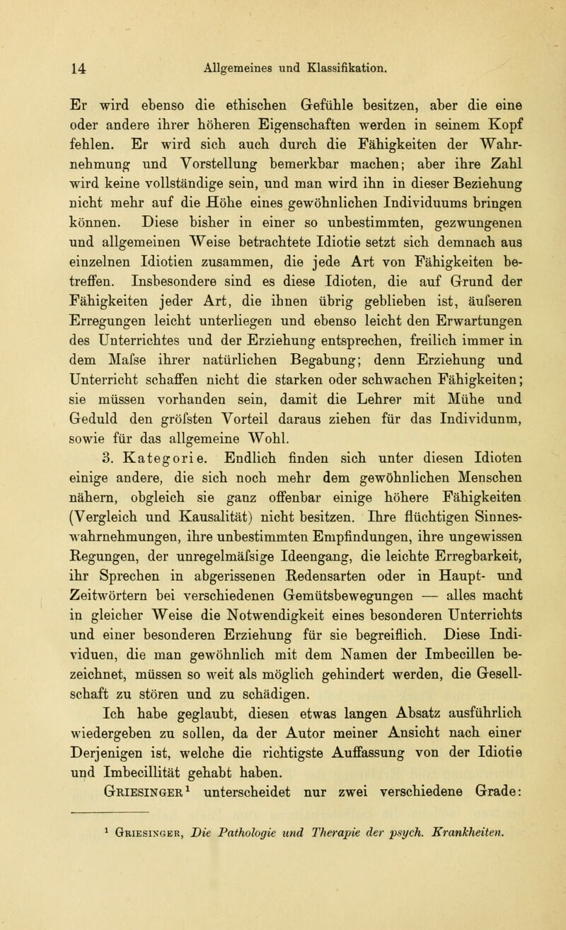 Er wird ebenso die ethischen Gefühle besitzen, aber die eine oder andere ihrer höheren Eigenschaften werden in seinem Kopf fehlen. Er wird sich auch durch die Fähigkeiten der Wahr- nehmung und Vorstellung bemerkbar machen; aber ihre Zahl wird keine vollständige sein, und man wird ihn in dieser Beziehung nicht mehr auf die Höhe eines gewöhnlichen Individuums bringen können. Diese bisher in einer so unbestimmten, gezwungenen und allgemeinen Weise betrachtete Idiotie setzt sich demnach aus einzelnen Idiotien zusammen, die jede Art von Fähigkeiten be- treffen. Insbesondere sind es diese Idioten, die auf Grund der Fähigkeiten jeder Art, die ihnen übrig geblieben ist, äufseren Erregungen leicht unterliegen und ebenso leicht den Erwartungen des Unterrichtes und der Erziehung entsprechen, freilich immer in dem Mafse ihrer natürlichen Begabung; denn Erziehung und Unterricht schaffen nicht die starken oder schwachen Fähigkeiten; sie müssen vorhanden sein, damit die Lehrer mit Mühe und Geduld den gröfsten Vorteil daraus ziehen für das Individunm, sowie für das allgemeine Wohl. 3. Kategorie. Endlich finden sich unter diesen Idioten einige andere, die sich noch mehr dem gewöhnlichen Menschen nähern, obgleich sie ganz offenbar einige höhere Fähigkeiten (Vergleich und Kausalität) nicht besitzen. Ihre flüchtigen Sinnes- wahrnehmungen, ihre unbestimmten Empfindungen, ihre ungewissen Regungen, der unregelmäfsige Ideengang, die leichte Erregbarkeit, ihr Sprechen in abgerissenen Redensarten oder in Haupt- und Zeitwörtern bei verschiedenen Gemütsbewegungen — alles macht in gleicher Weise die Notwendigkeit eines besonderen Unterrichts und einer besonderen Erziehung für sie begreiflich. Diese Indi- viduen, die man gewöhnlich mit dem Namen der Imbecillen be- zeichnet, müssen so weit als möglich gehindert werden, die Gesell- schaft zu stören und zu schädigen. Ich habe geglaubt, diesen etwas langen Absatz ausführlich wiedergeben zu sollen, da der Autor meiner Ansicht nach einer Derjenigen ist, welche die richtigste Auffassung von der Idiotie und Imbecillität gehabt haben. Griesinger1 unterscheidet nur zwei verschiedene Grade: Griesinger, Die Pathologie und Therapie der psych. Krankheiten.