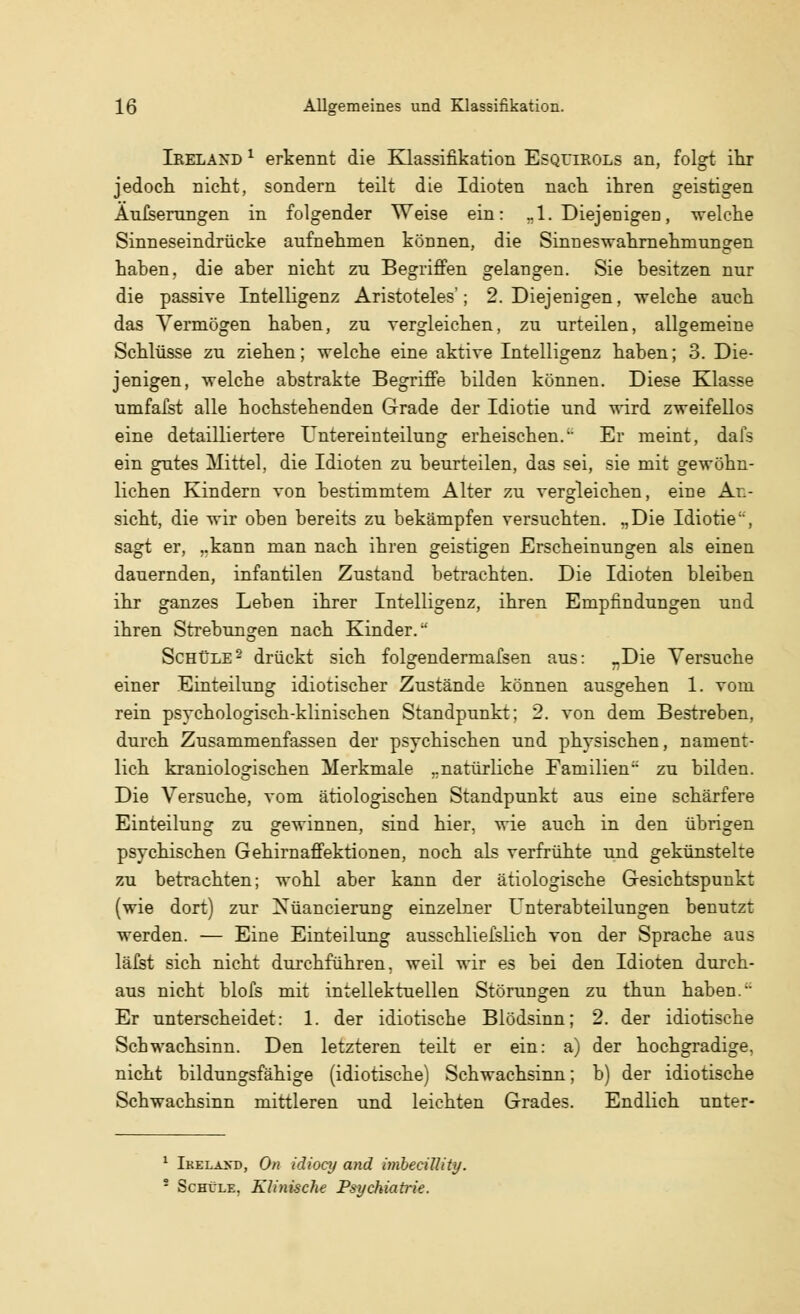 Ieelaxd 1 erkennt die Klassifikation Esquirols an, folgt ihr jedoch nicht, sondern teilt die Idioten nach ihren geistigen Äußerungen in folgender Weise ein: „1. Diejenigen, -welche Sinneseindrücke aufnehmen können, die Sinn es Wahrnehmungen haben, die aber nicht zu Begriffen gelangen. Sie besitzen nur die passive Intelligenz Aristoteles'; 2. Diejenigen, -welche auch das Vermögen haben, zu vergleichen, zu urteilen, allgemeine Schlüsse zu ziehen; welche eine aktive Intelligenz haben; 3. Die- jenigen, -welche abstrakte Begriffe bilden können. Diese Klasse umfaßt alle hochstehenden Grade der Idiotie und -wird zweifellos eine detailliertere Untereinteilung erheischen. Er meint, dafs ein gutes Mittel, die Idioten zu beurteilen, das sei, sie mit gewöhn- lichen Kindern von bestimmtem Alter zu vergleichen, eine An- sicht, die wir oben bereits zu bekämpfen versuchten. .,Die Idiotie, sagt er, ..kann man nach ihren geistigen Erscheinungen als einen dauernden, infantilen Zustand betrachten. Die Idioten bleiben ihr ganzes Leben ihrer Intelligenz, ihren Empfindungen und ihren Strebungen nach Kinder. Schule2 drückt sich folgendermafsen aus: nDie Versuche einer Einteilung idiotischer Zustände können ausgehen 1. vom rein psychologisch-klinischen Standpunkt; 2. von dem Bestreben, durch Zusammenfassen der psychischen und physischen, nament- lich kraniologischen Merkmale ..natürliche Familien zu bilden. Die Versuche, vom ätiologischen Standpunkt aus eine schärfere Einteilung zu gewinnen, sind hier, wie auch in den übrigen psychischen Gehirnaffektionen, noch als verfrühte und gekünstelte zu betrachten; -wohl aber kann der ätiologische Gesichtspunkt (wie dort) zur Xüancierung einzelner Unterabteilungen benutzt werden. — Eine Einteilung ausschließlich von der Sprache aus läfst sich nicht durchführen, weil wir es bei den Idioten durch- aus nicht blofs mit intellektuellen Störungen zu thun haben. Er unterscheidet: 1. der idiotische Blödsinn; 2. der idiotische Schwachsinn. Den letzteren teilt er ein: a) der hochgradige, nicht bildungsfähige (idiotische) Schwachsinn; b) der idiotische Schwachsinn mittleren und leichten Grades. Endlich unter- 1 Ikelaxd, On idiocy and imbecillity. ■ Schule. Klinische Psychiatrie.