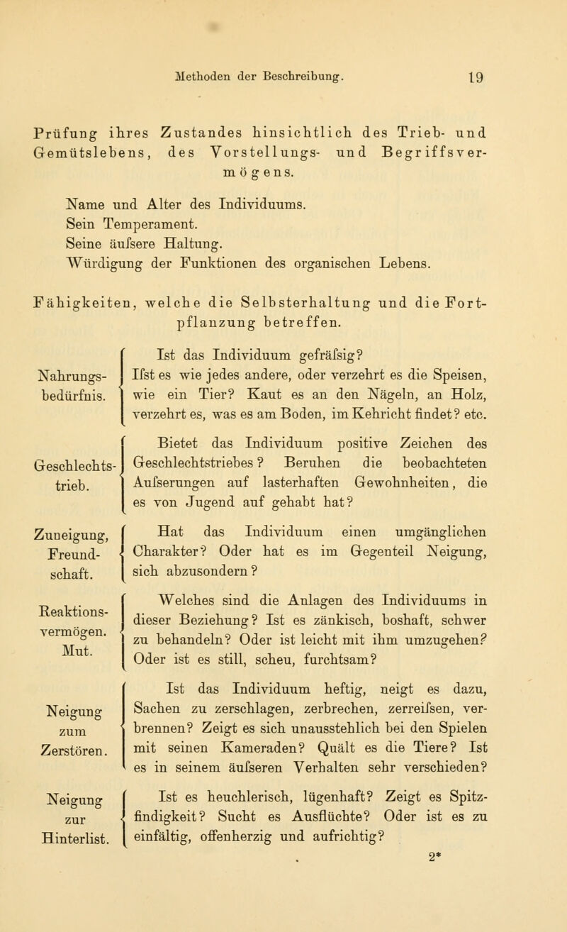 Prüfung ihres Zustandes hinsichtlich des Trieb- und Gemütslebens, des Vorstellungs- und Begriffsver- mögens. Name und Alter des Individuums. Sein Temperament. Seine äufsere Haltung. Würdigung der Funktionen des organischen Lebens. Fähigkeiten, welche die Selbsterhaltung und die Fort- pflanzung betreffen. Nahrungs- bedürfnis. Geschlechts- trieb. Zuneigung, Freund- schaft. Reaktions- vermögen. Mut. Neigung zum Zerstören. Neigung zur Hinterlist. Ist das Individuum gefräfsig? Ifst es wie jedes andere, oder verzehrt es die Speisen, wie ein Tier? Kaut es an den Nägeln, an Holz, verzehrt es, was es am Boden, im Kehricht findet? etc. Bietet das Individuum positive Zeichen des Geschlechtstriebes ? Beruhen die beobachteten Aufserungen auf lasterhaften Gewohnheiten, die es von Jugend auf gehabt hat? Hat das Individuum einen umgänglichen Charakter? Oder hat es im Gegenteil Neigung, sich abzusondern? Welches sind die Anlagen des Individuums in dieser Beziehung? Ist es zänkisch, boshaft, schwer zu behandeln? Oder ist leicht mit ihm umzugehen? Oder ist es still, scheu, furchtsam? Ist das Individuum heftig, neigt es dazu, Sachen zu zerschlagen, zerbrechen, zerreifsen, ver- brennen? Zeigt es sich unausstehlich bei den Spielen mit seinen Kameraden? Quält es die Tiere? Ist es in seinem äufseren Verhalten sehr verschieden? Ist es heuchlerisch, lügenhaft? Zeigt es Spitz- findigkeit? Sucht es Ausflüchte? Oder ist es zu einfältig, offenherzig und aufrichtig?