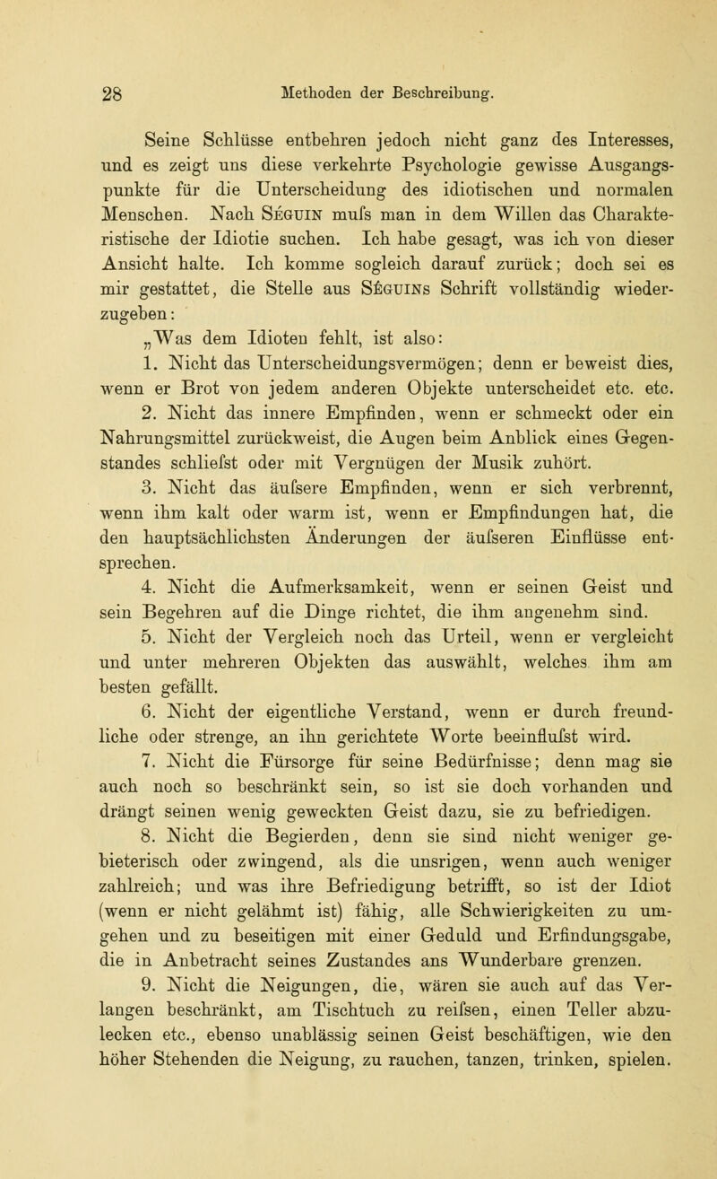 Seine Schlüsse entbehren jedoch nicht ganz des Interesses, und es zeigt uns diese verkehrte Psychologie gewisse Ausgangs- punkte für die Unterscheidung des idiotischen und normalen Menschen. Nach Seguin mufs man in dem Willen das Charakte- ristische der Idiotie suchen. Ich habe gesagt, was ich von dieser Ansicht halte. Ich komme sogleich darauf zurück; doch sei es mir gestattet, die Stelle aus Seguins Schrift vollständig wieder- zugeben : „Was dem Idioten fehlt, ist also: 1. Nicht das Unterscheidungsvermögen; denn er beweist dies, wenn er Brot von jedem anderen Objekte unterscheidet etc. etc. 2. Nicht das innere Empfinden, wenn er schmeckt oder ein Nahrungsmittel zurückweist, die Augen beim Anblick eines Gegen- standes schliefst oder mit Vergnügen der Musik zuhört. 3. Nicht das äufsere Empfinden, wenn er sich verbrennt, wenn ihm kalt oder warm ist, wenn er Empfindungen hat, die den hauptsächlichsten Änderungen der äufseren Einflüsse ent- sprechen. 4. Nicht die Aufmerksamkeit, wenn er seinen Geist und sein Begehren auf die Dinge richtet, die ihm angenehm sind. 5. Nicht der Vergleich noch das Urteil, wenn er vergleicht und unter mehreren Objekten das auswählt, welches ihm am besten gefällt. 6. Nicht der eigentliche Verstand, wenn er durch freund- liche oder strenge, an ihn gerichtete Worte beeinflufst wird. 7. Nicht die Fürsorge für seine Bedürfnisse; denn mag sie auch noch so beschränkt sein, so ist sie doch vorhanden und drängt seinen wenig geweckten Geist dazu, sie zu befriedigen. 8. Nicht die Begierden, denn sie sind nicht weniger ge- bieterisch oder zwingend, als die unsrigen, wenn auch weniger zahlreich; und was ihre Befriedigung betrifft, so ist der Idiot (wenn er nicht gelähmt ist) fähig, alle Schwierigkeiten zu um- gehen und zu beseitigen mit einer Geduld und Erfindungsgabe, die in Anbetracht seines Zustandes ans Wunderbare grenzen. 9. Nicht die Neigungen, die, wären sie auch auf das Ver- langen beschränkt, am Tischtuch zu reifsen, einen Teller abzu- lecken etc., ebenso unablässig seinen Geist beschäftigen, wie den höher Stehenden die Neigung, zu rauchen, tanzen, trinken, spielen.