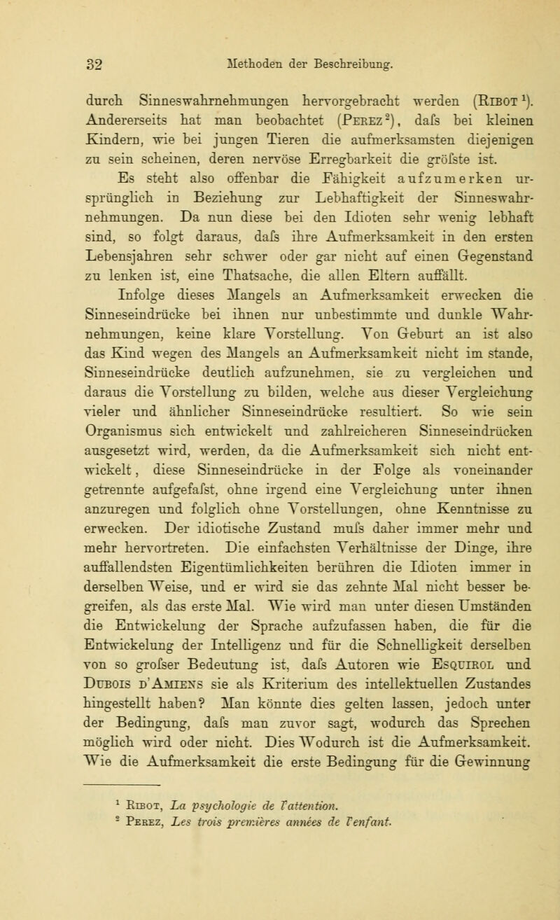 durch. Sinneswahrnehniungen hervorgebracht werden (Rlbot 1). Andererseits hat man beobachtet (Peeez2), dafs bei kleinen KinderD, wie bei jungen Tieren die aufmerksamsten diejenigen zu sein scheinen, deren nervöse Erregbarkeit die gröfste ist. Es steht also offenbar die Fähigkeit aufzumerken ur- sprünglich in Beziehung zur Lebhaftigkeit der Sinneswahr- nehmungen. Da nun diese bei den Idioten sehr wenig lebhaft sind, so folgt daraus, dafs ihre Aufmerksamkeit in den ersten Lebensjahren sehr schwer oder gar nicht auf einen Gegenstand zu lenken ist, eine Thatsache. die allen Eltern auffällt. Infolge dieses Mangels an Aufmerksamkeit erwecken die Sinneseindrücke bei ihnen nur unbestimmte und dunkle Wahr- nehmungen, keine klare Vorstellung. Von Geburt an ist also das Kind wegen des Mangels an Aufmerksamkeit nicht im stände, Sinneseindrücke deutlich aufzunehmen, sie zu vergleichen und daraus die Vorstellung zu bilden, welche aus dieser Vergleichung vieler und ähnlicher Sinneseindrücke resultiert. So wie sein Organismus sich entwickelt und zahlreicheren Sinneseindrücken ausgesetzt wird, werden, da die Aufmerksamkeit sich nicht ent- wickelt , diese Sinneseindrücke in der Folge als voneinander getrennte aufgefafst, ohne irgend eine Vergleichung unter ihnen anzuregen und folglich ohne Vorstellungen, ohne Kenntnisse zu erwecken. Der idiotische Zustand muis daher immer mehr und mehr hervortreten. Die einfachsten Verhältnisse der Dinge, ihre auffallendsten Eigentümlichkeiten berühren die Idioten immer in derselben Weise, und er wird sie das zehnte Hai nicht besser be- greifen, als das erste Mal. Wie wird man unter diesen Umständen die Entwickelung der Sprache aufzufassen haben, die für die Entwickelun? der Intelligenz und für die Schnelligkeit derselben von so grofser Bedeutung ist. dafs Autoren wie Esqulrol und Dübois d'Amiexs sie als Kriterium des intellektuellen Zustandes hingestellt haben? Man könnte dies gelten lassen, jedoch unter der Bedingung, dafs man zuvor sagt, wodurch das Sprechen möglich wird oder nicht. Dies Wodurch ist die Aufmerksamkeit. Wie die Aufmerksamkeit die erste Bedingung für die Gewinnung 1 Eibot, La Psychologie de Tattention. - Peeez, Les frois premieres annees de Tenfant.