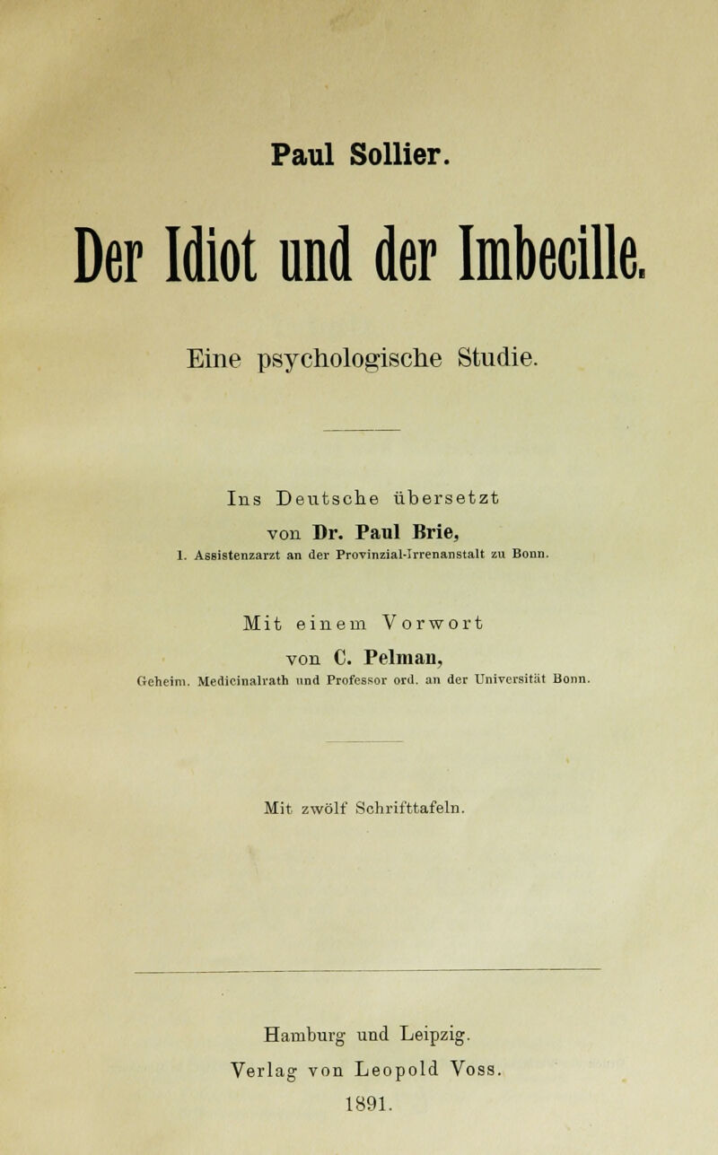 Paul Sollier. Der Idiot und der Imbecille. Eine psychologische Studie. Ins Deutsche übersetzt von Dr. Paul Brie, 1. Assistenzarzt an der Provinzial-Irrenanstalt zu Bonn. Mit einem Vorwort von C. Pelman, Geheim. Medicinalrath und Professor ord. an der Universität Bonn. Mit zwölf Schrifttafeln. Hamburg und Leipzig. Verlag von Leopold Voss. 1891.