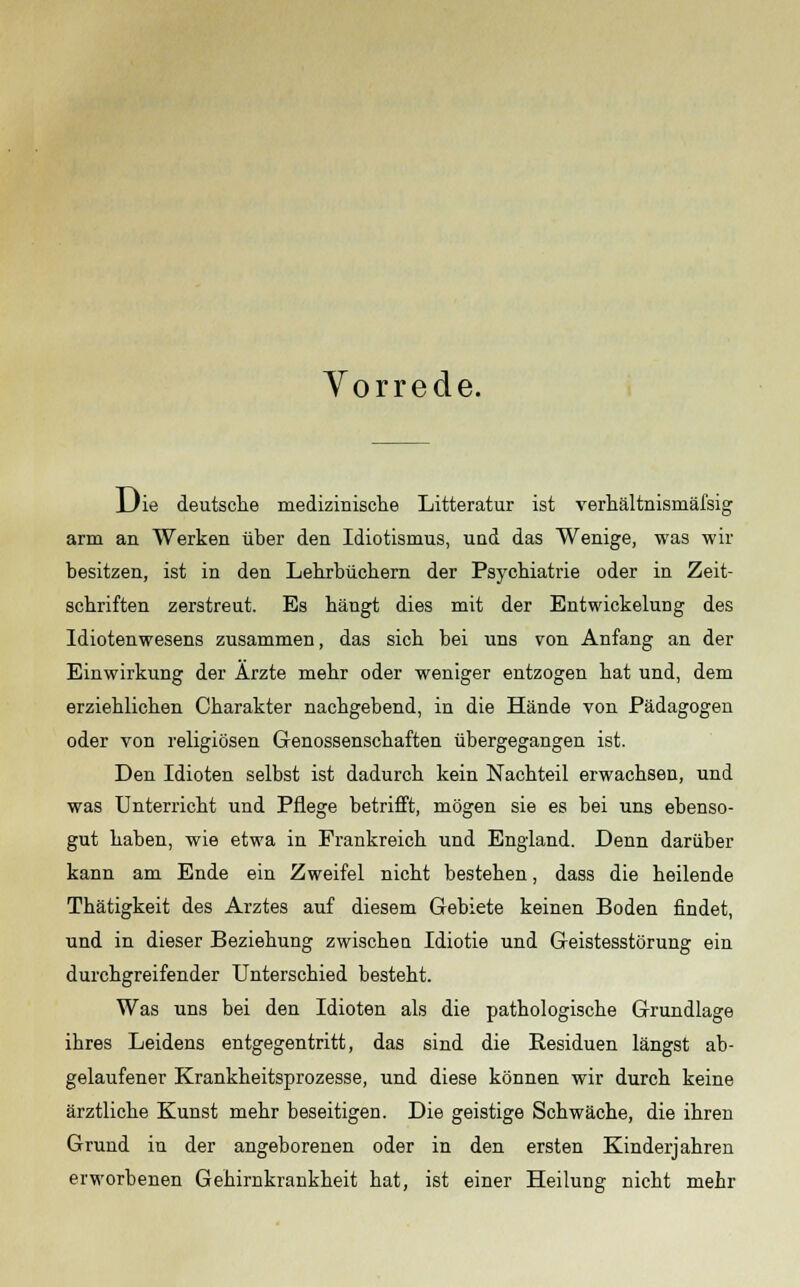 Vorrede. Die deutsche medizinische Litteratur ist verhältnismäfsig arm an Werken über den Idiotismus, und das Wenige, was wir besitzen, ist in den Lehrbüchern der Psychiatrie oder in Zeit- schriften zerstreut. Es hängt dies mit der Entwickelung des Idiotenwesens zusammen, das sich bei uns von Anfang an der Einwirkung der Ärzte mehr oder weniger entzogen hat und, dem erziehlichen Charakter nachgebend, in die Hände von Pädagogen oder von religiösen Genossenschaften übergegangen ist. Den Idioten selbst ist dadurch kein Nachteil erwachsen, und was Unterricht und Pflege betrifft, mögen sie es bei uns ebenso- gut haben, wie etwa in Frankreich und England. Denn darüber kann am Ende ein Zweifel nicht bestehen, dass die heilende Thätigkeit des Arztes auf diesem Gebiete keinen Boden findet, und in dieser Beziehung zwischen Idiotie und Geistesstörung ein durchgreifender Unterschied besteht. Was uns bei den Idioten als die pathologische Grundlage ihres Leidens entgegentritt, das sind die Residuen längst ab- gelaufener Krankheitsprozesse, und diese können wir durch keine ärztliche Kunst mehr beseitigen. Die geistige Schwäche, die ihren Grund in der angeborenen oder in den ersten Kinderjahren erworbenen Gehirnkrankheit hat, ist einer Heilung nicht mehr