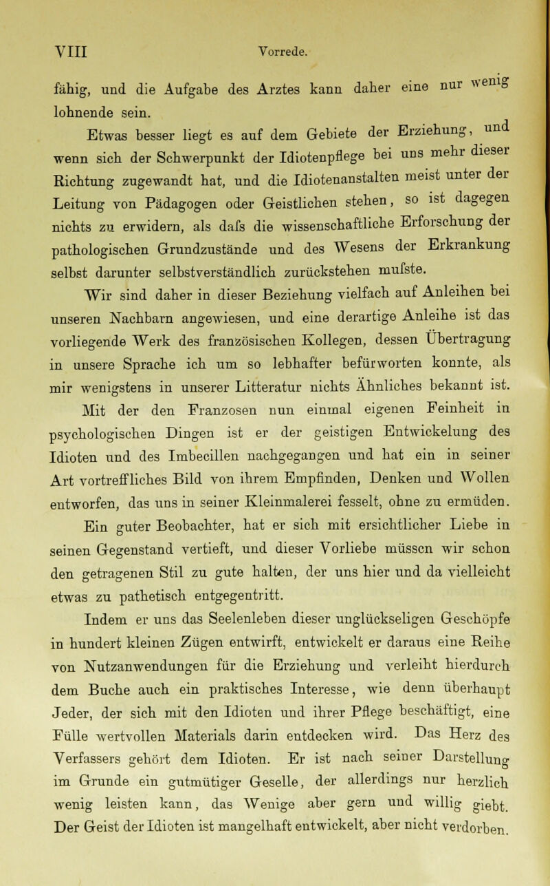 fällig, und die Aufgabe des Arztes kann daher eine nur wenig lohnende sein. Etwas besser liegt es auf dem Gebiete der Erziehung, und wenn sich der Schwerpunkt der Idiotenpflege bei uns mehr dieser Richtung zugewandt hat, und die Idiotenanstalten meist unter der Leitung von Pädagogen oder Geistlichen stehen, so ist dagegen nichts zu erwidern, als dafs die wissenschaftliche Erforschung der pathologischen Grundzustände und des Wesens der Erkrankung selbst darunter selbstverständlich zurückstehen mufste. Wir sind daher in dieser Beziehung vielfach auf Anleihen bei unseren Nachbarn angewiesen, und eine derartige Anleihe ist das vorliegende Werk des französischen Kollegen, dessen Übertragung in unsere Sprache ich um so lebhafter befürworten konnte, als mir wenigstens in unserer Litteratur nichts Ähnliches bekannt ist. Mit der den Franzosen nun einmal eigenen Feinheit in psychologischen Dingen ist er der geistigen Entwickelung des Idioten und des Imbecillen nachgegangen und hat ein in seiner Art vortreffliches Bild von ihrem Empfinden, Denken und Wollen entworfen, das uns in seiner Kleinmalerei fesselt, ohne zu ermüden. Ein guter Beobachter, hat er sich mit ersichtlicher Liebe in seinen Gegenstand vertieft, und dieser Vorliebe müssen wir schon den getragenen Stil zu gute halten, der uns hier und da vielleicht etwas zu pathetisch entgegentritt. Indem er uns das Seelenleben dieser unglückseligen Geschöpfe in hundert kleinen Zügen entwirft, entwickelt er daraus eine Reihe von Nutzanwendungen für die Erziehung und verleiht hierdurch dem Buche auch ein praktisches Interesse, wie denn überhaupt Jeder, der sich mit den Idioten und ihrer Pflege beschäftigt, eine Fülle wertvollen Materials darin entdecken wird. Das Herz des Verfassers gehört dem Idioten. Er ist nach seiner Darstellung im Grunde ein gutmütiger Geselle, der allerdings nur herzlich wenig leisten kann, das Wenige aber gern und willig giebt. Der Geist der Idioten ist mangelhaft entwickelt, aber nicht verdorben.