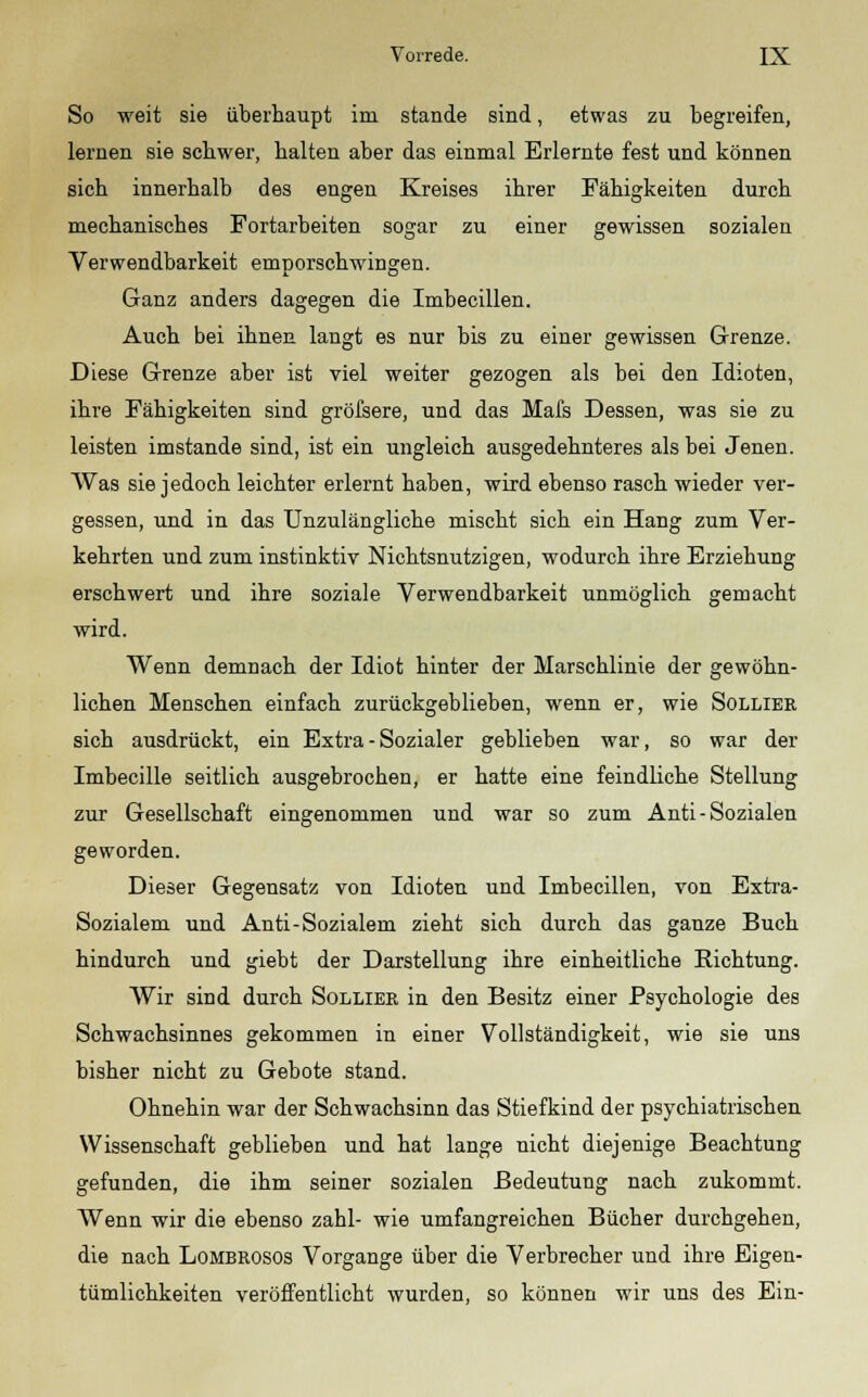 So weit sie überhaupt im stände sind, etwas zu begreifen, lernen sie schwer, halten aber das einmal Erlernte fest und können sich innerhalb des engen Kreises ihrer Fähigkeiten durch mechanisches Fortarbeiten sogar zu einer gewissen sozialen Verwendbarkeit emporschwingen. Ganz anders dagegen die Imbecillen. Auch bei ihnen langt es nur bis zu einer gewissen Grenze. Diese Grenze aber ist viel weiter gezogen als bei den Idioten, ihre Fähigkeiten sind gröfsere, und das Mafs Dessen, was sie zu leisten imstande sind, ist ein ungleich ausgedehnteres als bei Jenen. Was sie jedoch leichter erlernt haben, wird ebenso rasch wieder ver- gessen, und in das Unzulängliche mischt sich ein Hang zum Ver- kehrten und zum instinktiv Nichtsnutzigen, wodurch ihre Erziehung erschwert und ihre soziale Verwendbarkeit unmöglich gemacht wird. Wenn demnach der Idiot hinter der Marschlinie der gewöhn- lichen Menschen einfach zurückgeblieben, wenn er, wie Solliek sich ausdrückt, ein Extra - Sozialer geblieben war, so war der Imbecille seitlich ausgebrochen, er hatte eine feindliche Stellung zur Gesellschaft eingenommen und war so zum Anti- Sozialen geworden. Dieser Gegensatz von Idioten und Imbecillen, von Extra- Sozialem und Anti-Sozialem zieht sich durch das ganze Buch hindurch und giebt der Darstellung ihre einheitliche Richtung. Wir sind durch Solliek in den Besitz einer Psychologie des Schwachsinnes gekommen in einer Vollständigkeit, wie sie uns bisher nicht zu Gebote stand. Ohnehin war der Schwachsinn das Stiefkind der psychiatrischen Wissenschaft geblieben und hat lange nicht diejenige Beachtung gefunden, die ihm seiner sozialen Bedeutung nach zukommt. Wenn wir die ebenso zahl- wie umfangreichen Bücher durchgehen, die nach Lombrosos Vorgange über die Verbrecher und ihre Eigen- tümlichkeiten veröffentlicht wurden, so können wir uns des Ein-