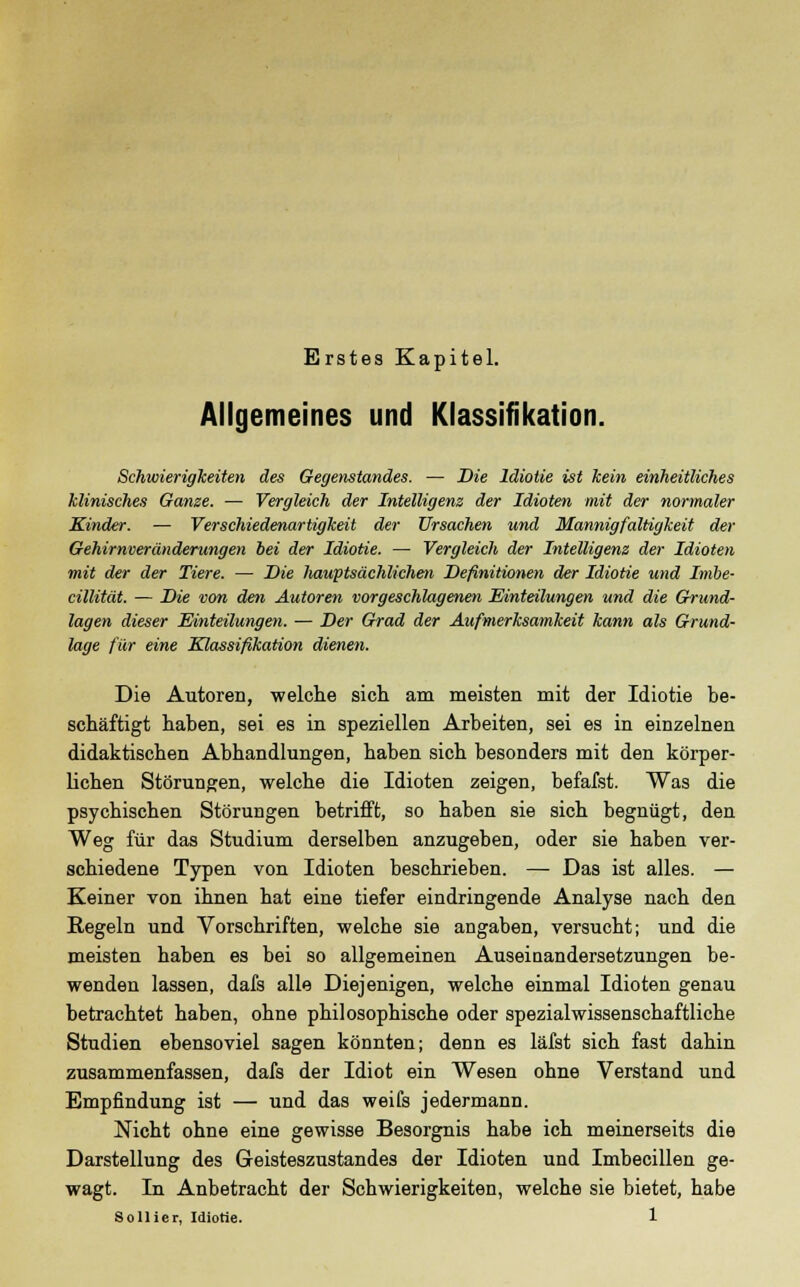 Erstes Kapitel. Allgemeines und Klassifikation. Schwierigkeiten des Gegenstandes. — Die Idiotie ist kein einheitliches klinisches Ganze. — Vergleich der Intelligenz der Idioten mit der normaler Kinder. — Verschiedenartigkeit der Ursachen und Mannigfaltigkeit der Gehirnveränderungen bei der Idiotie. — Vergleich der Intelligenz der Idioten mit der der Tiere. — Die Imwptsächlichen Definitionen der Idiotie und Imbe- cillität. — Die von den Autoren vorgeschlagenen Einteilungen und die Grund- lagen dieser Einteilungen. — Der Grad der Aufmerksamkeit kann als Grund- lage für eine Klassifikation dienen. Die Autoren, welche sich am meisten mit der Idiotie be- schäftigt haben, sei es in speziellen Arbeiten, sei es in einzelnen didaktischen Abhandlungen, haben sich besonders mit den körper- lichen Störungen, welche die Idioten zeigen, befafst. Was die psychischen Störungen betrifft, so haben sie sich begnügt, den Weg für das Studium derselben anzugeben, oder sie haben ver- schiedene Typen von Idioten beschrieben. — Das ist alles. — Keiner von ihnen hat eine tiefer eindringende Analyse nach den Regeln und Vorschriften, welche sie angaben, versucht; und die meisten haben es bei so allgemeinen Auseinandersetzungen be- wenden lassen, dafs alle Diejenigen, welche einmal Idioten genau betrachtet haben, ohne philosophische oder spezialwissenschaftliche Studien ebensoviel sagen könnten; denn es läfst sich fast dahin zusammenfassen, dafs der Idiot ein Wesen ohne Verstand und Empfindung ist — und das weifs jedermann. Nicht ohne eine gewisse Besorgnis habe ich meinerseits die Darstellung des Geisteszustandes der Idioten und Imbecillen ge- wagt. In Anbetracht der Schwierigkeiten, welche sie bietet, habe