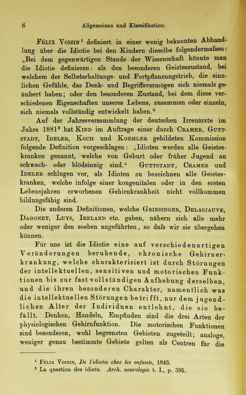 Felix Voisin1 definiert in einer wenig bekaunten Abhand- lung über die Idiotie bei den Kindern dieselbe folgendermafsen: „Bei dem gegenwärtigen Stande der Wissenschaft könnte man die Idiotie definieren: als den besonderen Geisteszustand, bei welchem der Selbsterhaltungs- und Fortpflanzungstrieb, die sinn- lichen Gefühle, das Denk- und Begriffsvermögen sich niemals ge- äufsert haben; oder den besonderen Zustand, bei dem diese ver- schiedenen Eigenschaften unseres Lebens, zusammen oder einzeln, sich niemals vollständig entwickelt haben. Auf der Jahresversammlung der deutschen Irrenärzte im Jahre 18812 hat Kind im Auftrage einer durch Cbamee, Gütt- stadt, Ideler, Koch und Koehleb gebildeten Kommission folgende Definition vorgeschlagen: „Idioten werden alle Geistes- kranken genannt, welche von Geburt oder früher Jugend an schwach- oder blödsinnig sind. Guttstadt, Ceamer und Ideler schlugen vor, als Idioten zu bezeichnen alle Geistes- kranken, welche infolge einer kongenitalen oder in den ersten Lebensjahren erworbenen Gehirnkrankheit nicht vollkommen bildungsfähig sind. Die anderen Definitionen, welche Griesinger, Delasjauve, Dagonet, Luys, Ireland etc. gaben, nähern sich alle mehr oder weniger den soeben angeführten, so dafs wir sie übergehen können. Für uns ist die Idiotie eine auf verschiedenartigen Veränderungen beruhende, chronische Gehirner- krankung, welche charakterisiert ist durch Störungen der intellektuellen, sensitiven und motorischen Funk- tionen bis zur fast vollständigen Aufhebung derselben, und die ihren besonderen Charakter, namentlich was die intellektuellen Störungen betrifft, nur dem jugend- lichen Alter der Individuen entlehnt, die sie be- fällt. Denken, Handeln, Empfinden sind die drei Arten der physiologischen Gehirnfunktion. Die motorischen Funktionen sind besonderen, wohl begrenzten Gebieten zugeteilt; analoge weniger genau bestimmte Gebiete gelten als Centren für die 1 Felix Voisin, De l'idiotie chez les enfants, 1843. 8 La question des idiots. Arch. neurologie t. I., p. 395.