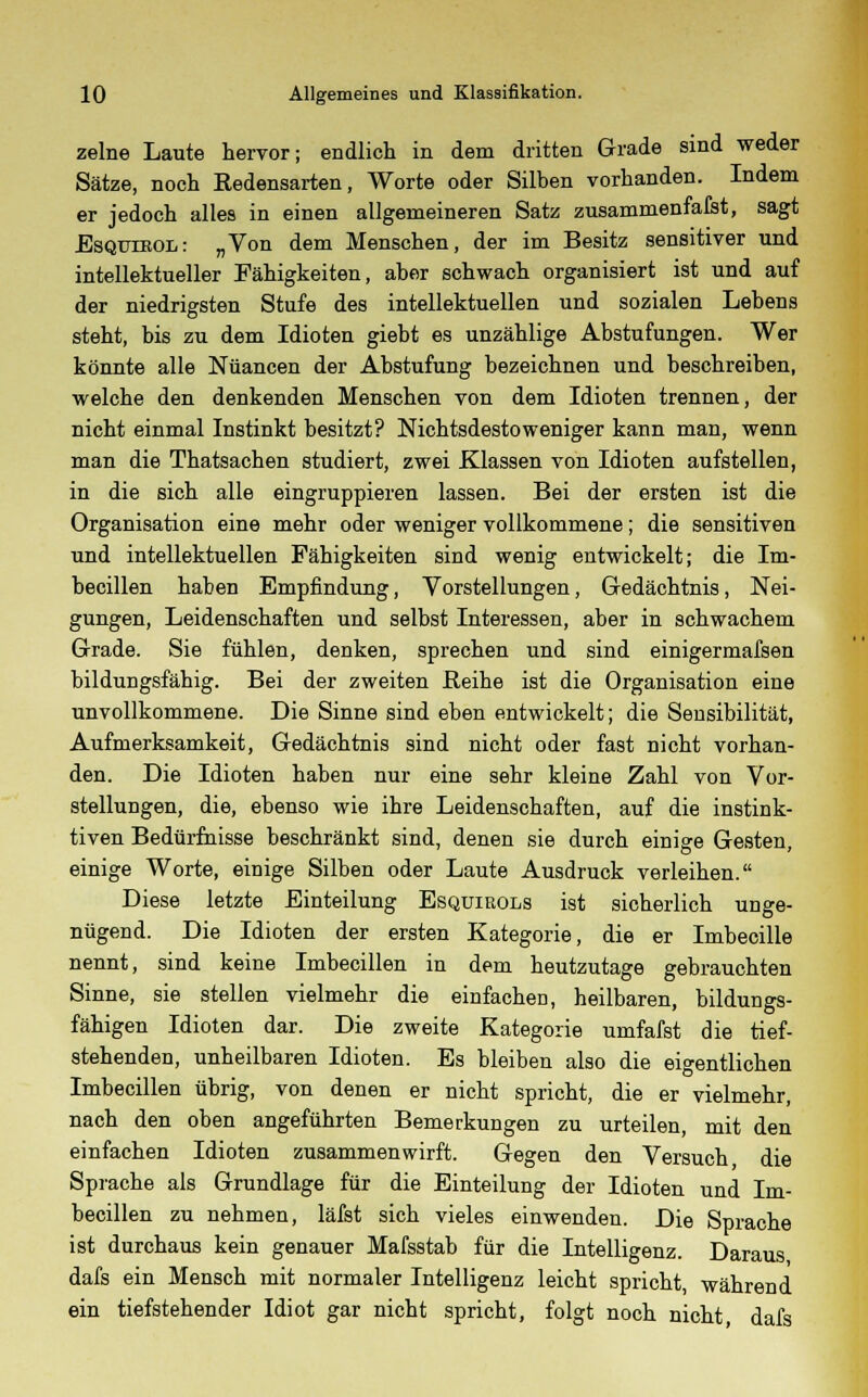 zelne Laute hervor; endlich in dem dritten Grade sind weder Sätze, noch Redensarten, Worte oder Silben vorhanden. Indem er jedoch alles in einen allgemeineren Satz zusammenfafst, sagt Esqtjieol: „Von dem Menschen, der im Besitz sensitiver und intellektueller Fähigkeiten, aber schwach organisiert ist und auf der niedrigsten Stufe des intellektuellen und sozialen Lebens steht, bis zu dem Idioten giebt es unzählige Abstufungen. Wer könnte alle Nuancen der Abstufung bezeichnen und beschreiben, welche den denkenden Menschen von dem Idioten trennen, der nicht einmal Instinkt besitzt? Nichtsdestoweniger kann man, wenn man die Thatsachen studiert, zwei Klassen von Idioten aufstellen, in die sich alle eingruppieren lassen. Bei der ersten ist die Organisation eine mehr oder weniger vollkommene; die sensitiven und intellektuellen Fähigkeiten sind wenig entwickelt; die Im- becillen haben Empfindung, Vorstellungen, Gedächtnis, Nei- gungen, Leidenschaften und selbst Interessen, aber in schwachem Grade. Sie fühlen, denken, sprechen und sind einigermafsen bildungsfähig. Bei der zweiten Beihe ist die Organisation eine unvollkommene. Die Sinne sind eben entwickelt; die Sensibilität, Aufmerksamkeit, Gedächtnis sind nicht oder fast nicht vorhan- den. Die Idioten haben nur eine sehr kleine Zahl von Vor- stellungen, die, ebenso wie ihre Leidenschaften, auf die instink- tiven Bedürfnisse beschränkt sind, denen sie durch einige Gesten, einige Worte, einige Silben oder Laute Ausdruck verleihen. Diese letzte Einteilung Esquiuols ist sicherlich unge- nügend. Die Idioten der ersten Kategorie, die er Imbecille nennt, sind keine Imbecillen in dem heutzutage gebrauchten Sinne, sie stellen vielmehr die einfachen, heilbaren, bildungs- fähigen Idioten dar. Die zweite Kategorie umfafst die tief- stehenden, unheilbaren Idioten. Es bleiben also die eigentlichen Imbecillen übrig, von denen er nicht spricht, die er vielmehr, nach den oben angeführten Bemerkungen zu urteilen, mit den einfachen Idioten zusammenwirft. Gegen den Versuch die Sprache als Grundlage für die Einteilung der Idioten und Im- becillen zu nehmen, läfst sich vieles einwenden. Die Sprache ist durchaus kein genauer Mafsstab für die Intelligenz. Daraus dafs ein Mensch mit normaler Intelligenz leicht spricht, während ein tiefstehender Idiot gar nicht spricht, folgt noch nicht dafs