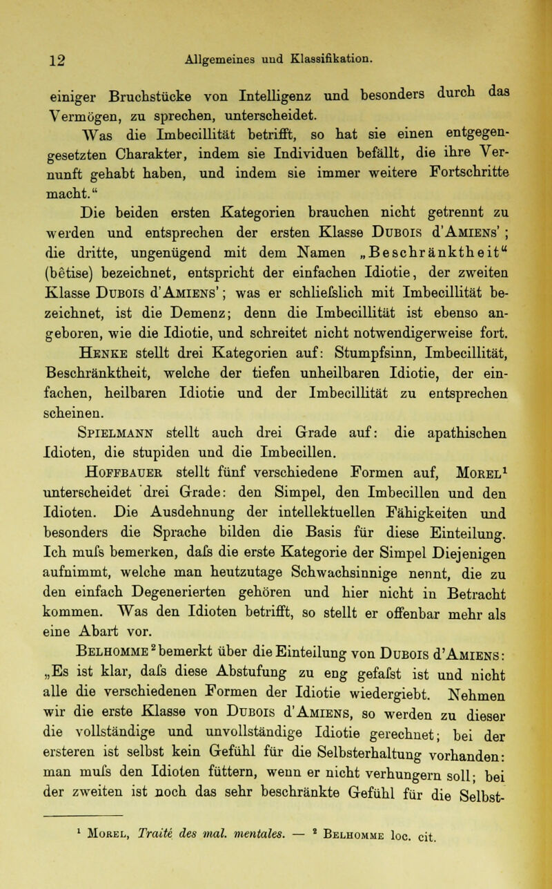 einiger Bruchstücke von Intelligenz und besonders durch das Vermögen, zu sprechen, unterscheidet. Was die Imbecillität betrifft, so hat sie einen entgegen- gesetzten Charakter, indem sie Individuen befällt, die ihre Ver- nunft gehabt haben, und indem sie immer weitere Fortschritte macht. Die beiden ersten Kategorien brauchen nicht getrennt zu werden und entsprechen der ersten Klasse Dubois d'AMiENs' ; die dritte, ungenügend mit dem Namen „Beschränktheit (betise) bezeichnet, entspricht der einfachen Idiotie, der zweiten Klasse Dubois d'AMiENs'; was er schliefslich mit Imbecillität be- zeichnet, ist die Demenz; denn die Imbecillität ist ebenso an- geboren, wie die Idiotie, und schreitet nicht notwendigerweise fort. Henke stellt drei Kategorien auf: Stumpfsinn, Imbecillität, Beschränktheit, welche der tiefen unheilbaren Idiotie, der ein- fachen, heilbaren Idiotie und der Imbecillität zu entsprechen scheinen. Spielmann stellt auch drei Grade auf: die apathischen Idioten, die stupiden und die Imbecillen. Hoffbauer stellt fünf verschiedene Formen auf, Morel1 unterscheidet drei Grade: den Simpel, den Imbecillen und den Idioten. Die Ausdehnung der intellektuellen Fähigkeiten und besonders die Sprache bilden die Basis für diese Einteilung. Ich mufs bemerken, dafs die erste Kategorie der Simpel Diejenigen aufnimmt, welche man heutzutage Schwachsinnige nennt, die zu den einfach Degenerierten gehören und hier nicht in Betracht kommen. Was den Idioten betrifft, so stellt er offenbar mehr als eine Abart vor. Belhomme2bemerkt über die Einteilung von Dubois d'AMiENs: „Es ist klar, dafs diese Abstufung zu eng gefafst ist und nicht alle die verschiedenen Formen der Idiotie wiedergiebt. Nehmen wir die erste Klasse von Dubois d'AMiENs, so werden zu dieser die vollständige und unvollständige Idiotie gerechnet; bei der ersteren ist selbst kein Gefühl für die Selbsterhaltung vorhanden: man mufs den Idioten füttern, wenn er nicht verhungern soll- bei der zweiten ist noch das sehr beschränkte Gefühl für die Selbst- 1 Morel, Tratte des mal. mentales. — ! Belhomme loc. cit