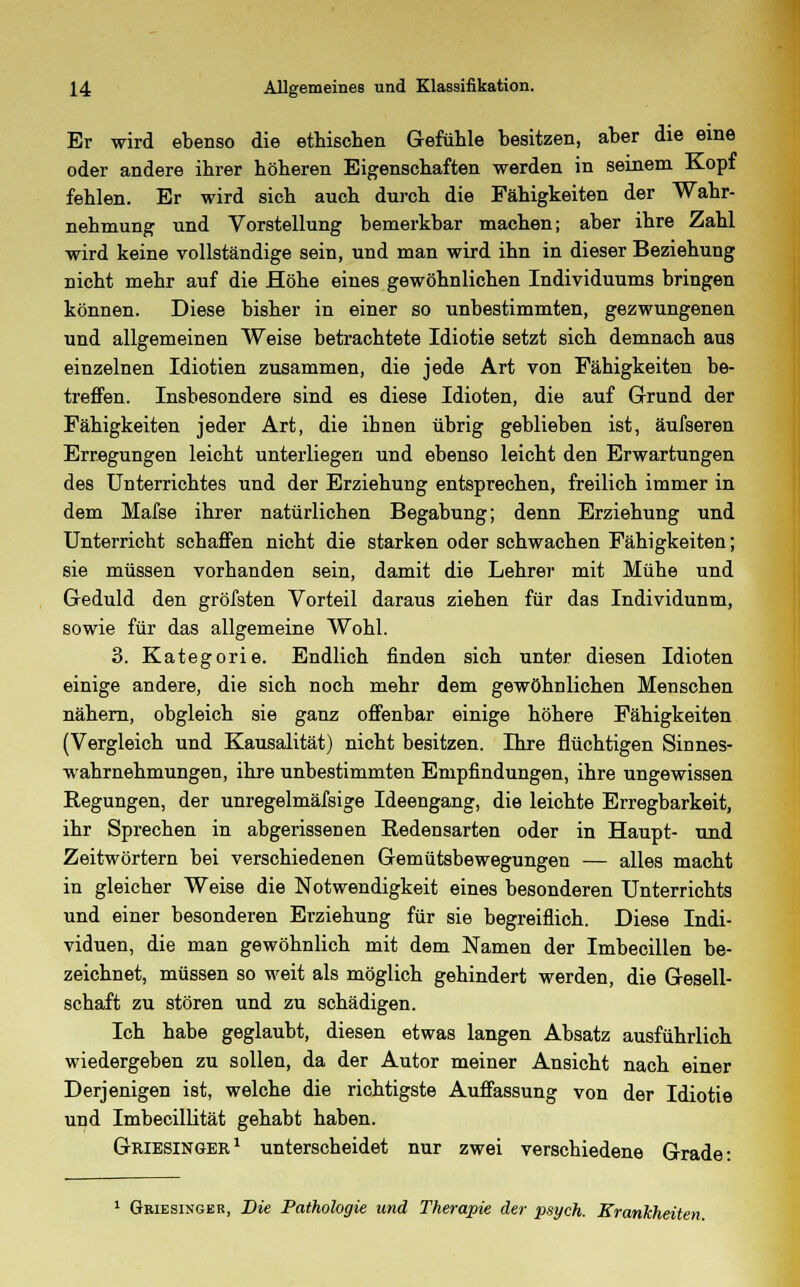 Er wird ebenso die ethischen Gefühle besitzen, aber die eine oder andere ihrer höheren Eigenschaften werden in seinem Kopf fehlen. Er wird sich auch durch die Fähigkeiten der Wahr- nehmung und Vorstellung bemerkbar machen; aber ihre Zahl wird keine vollständige sein, und man wird ihn in dieser Beziehung nicht mehr auf die Höhe eines gewöhnlichen Individuums bringen können. Diese bisher in einer so unbestimmten, gezwungenen und allgemeinen Weise betrachtete Idiotie setzt sich demnach aus einzelnen Idiotien zusammen, die jede Art von Fähigkeiten be- treffen. Insbesondere sind es diese Idioten, die auf Grund der Fähigkeiten jeder Art, die ihnen übrig geblieben ist, äufseren Erregungen leicht unterliegen und ebenso leicht den Erwartungen des Unterrichtes und der Erziehung entsprechen, freilich immer in dem Mafse ihrer natürlichen Begabung; denn Erziehung und Unterricht schaffen nicht die starken oder schwachen Fähigkeiten; sie müssen vorhanden sein, damit die Lehrer mit Mühe und Geduld den gröfsten Vorteil daraus ziehen für das Individunm, sowie für das allgemeine Wohl. 3. Kategorie. Endlich finden sich unter diesen Idioten einige andere, die sich noch mehr dem gewöhnlichen Menschen nähern, obgleich sie ganz offenbar einige höhere Fähigkeiten (Vergleich und Kausalität) nicht besitzen. Ihre flüchtigen Sinnes- wahrnehmungen, ihre unbestimmten Empfindungen, ihre ungewissen Regungen, der unregelmäfsige Ideengang, die leichte Erregbarkeit, ihr Sprechen in abgerissenen Redensarten oder in Haupt- und Zeitwörtern bei verschiedenen Gemütsbewegungen — alles macht in gleicher Weise die Notwendigkeit eines besonderen Unterrichts und einer besonderen Erziehung für sie begreiflich. Diese Indi- viduen, die man gewöhnlich mit dem Namen der Imbecillen be- zeichnet, müssen so weit als möglich gehindert werden, die Gesell- schaft zu stören und zu schädigen. Ich habe geglaubt, diesen etwas langen Absatz ausführlich wiedergeben zu sollen, da der Autor meiner Ansicht nach einer Derjenigen ist, welche die richtigste Auffassung von der Idiotie und Imbecillität gehabt haben. Griesinger1 unterscheidet nur zwei verschiedene Grade: 1 Gkiesinger, Die Pathologie und Therapie der psych. Krankheite