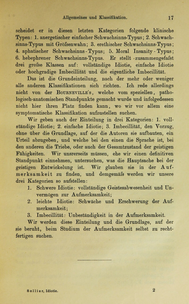 scheidet er in diesen letzten Kategorien folgende klinische Typen: 1. anergetischer einfacher Schwachsinns-Typus; 2. Schwach- sinns-Typus mit Gröfsenwahn; 3. erethischer Schwachsinns-Typus; 4. aphatischer Schwachsinns - Typus; 5. Moral Insanity - Typus; 6. hebephrener Schwachsinns-Typus. Er stellt • zusammengefafst drei grofse Klassen auf: vollständige Idiotie, einfache Idiotie oder hochgradige Imbecillität und die eigentliche Imbecillität. Das ist die Grundeinteilung, nach der mehr oder weniger alle anderen Klassifikationen sich richten. Ich rede allerdings nicht von der Bournevillb's , welche vom speziellen, patho- logisch-anatomischen Standpunkte gemacht wurde und infolgedessen nicht hier ihren Platz finden kann, wo wir vor allem eine symptomatische Klassifikation aufzustellen suchen. Wir geben auch der Einteilung in drei Kategorien: 1. voll- ständige Idiotie; 2. einfache Idiotie; 3. Imbecillität, den Vorzug, obne über die Grundlage, auf der die Autoren sie aufbauten, ein Urteil abzugeben, und welche bei den einen die Sprache ist, bei den anderen die Triebe, oder auch der Gesamtzustand der geistigen Fähigkeiten. Wir unsrerseits müssen, ehe wir einen definitiven Standpunkt einnehmen, untersuchen, was die Hauptsache bei der geistigen Entwickelung ist. Wir glauben sie in der Auf- merksamkeit zu finden, und demgemäfs werden wir unsere drei Kategorien so aufstellen: 1. Schwere Idiotie: vollständige Geistesabwesenheit und Un- vermögen zur Aufmerksamkeit; 2. leichte Idiotie: Schwäche und Erschwerung der Auf- merksamkeit ; 3. Imbecillität: Unbeständigkeit in der Aufmerksamkeit. Wir werden diese Einteilung und die Grundlage, auf der sie beruht, beim Studium der Aufmerksamkeit selbst zu recht- fertigen suchen. S o 11 i e r, Idiotie.